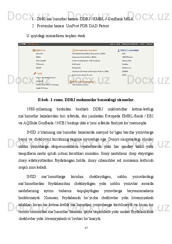 1. DNK ma’lumotlar bazasi: DDBJ / EMBL / GenBank MGA
2. Proteinlar bazasi: UniProt PDB DAD Patent
U quyidagi xizmatlarni taqdim etadi:
II-bob. 1-rasm. DDBJ malumotlar bazasidagi xizmatlar.
1980-yillarning   boshidan   boshlab   DDBJ   nukleotidlar   ketma-ketligi
ma’lumotlar   bazalaridan  biri   sifatida,  shu  jumladan  Evropada   EMBL-Bank   /   EBI
va AQShda GenBank / NCBI boshqa ikki a’zosi sifatida faoliyat ko’rsatmoqda.
INSD o’zlarining ma’lumotlar  bazalarida mavjud bo’lgan  barcha  yozuvlarga
bepul va cheklovsiz kirishning yagona siyosatiga ega. Dunyo miqyosidagi olimlar
ushbu   yozuvlarga   eksperimentlarni   rejalashtirish   yoki   har   qanday   tahlil   yoki
tanqidlarni nashr qilish uchun kirishlari  mumkin. Ilmiy nashrlarni chop etayotgan
ilmiy   adabiyotlardan   foydalangan   holda,   ilmiy   izlanishlar   asl   nusxasini   keltirish
orqali mos keladi.
INSD   ma’lumotlarga   kirishni   cheklaydigan,   ushbu   yozuvlardagi
ma’lumotlardan   foydalanishni   cheklaydigan   yoki   ushbu   yozuvlar   asosida
nashrlarning   ayrim   turlarini   taqiqlaydigan   yozuvlarga   bayonnomalarni
biriktirmaydi.   Xususan,   foydalanish   bo’yicha   cheklovlar   yoki   litsenziyalash
talablari biron-bir ketma-ketlik ma’lumotlari yozuvlariga kiritilmaydi va biron bir
tomon tomonidan ma’lumotlar bazasini qayta taqsimlash yoki undan foydalanishda
cheklovlar yoki litsenziyalash to’lovlari bo’lmaydi.
17 