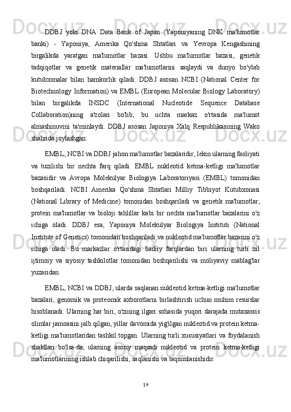 DDBJ   yoki   DNA   Data   Bank   of   Japan   (Yaponiyaning   DNK   ma'lumotlar
banki)   -   Yaponiya,   Amerika   Qo'shma   Shtatlari   va   Yevropa   Kengashining
birgalikda   yaratgan   ma'lumotlar   bazasi.   Ushbu   ma'lumotlar   bazasi,   genetik
tadqiqotlar   va   genetik   materiallar   ma'lumotlarini   saqlaydi   va   dunyo   bo'ylab
kutubxonalar   bilan   hamkorlik   qiladi.   DDBJ   asosan   NCBI   (National   Center   for
Biotechnology Information)  va EMBL  (European Molecular  Biology Laboratory)
bilan   birgalikda   INSDC   (International   Nucleotide   Sequence   Database
Collaboration)ning   a'zolari   bo'lib,   bu   uchta   markaz   o'rtasida   ma'lumot
almashinuvini   ta'minlaydi.   DDBJ   asosan   Japoniya   Xalq   Respublikasining   Wako
shahrida joylashgan.
EMBL, NCBI va DDBJ jahon ma'lumotlar bazalaridir, lekin ularning faoliyati
va   tuzilishi   bir   nechta   farq   qiladi.   EMBL   nukleotid   ketma-ketligi   ma'lumotlar
bazasidir   va   Avropa   Molekulyar   Biologiya   Laboratoriyasi   (EMBL)   tomonidan
boshqariladi.   NCBI   Amerika   Qo'shma   Shtatlari   Milliy   Tibbiyot   Kutubxonasi
(National   Library   of   Medicine)   tomonidan   boshqariladi   va   genetik   ma'lumotlar,
protein   ma'lumotlar   va   bioloji   tahlillar   kabi   bir   nechta   ma'lumotlar   bazalarini   o'z
ichiga   oladi.   DDBJ   esa,   Yaponiya   Molekulyar   Biologiya   Instituti   (National
Institute of Genetics) tomonidan boshqariladi va nukleotid ma'lumotlar bazasini o'z
ichiga   oladi.   Bu   markazlar   o'rtasidagi   badiiy   farqlardan   biri   ularning   turli   xil
ijtimoiy   va   siyosiy   tashkilotlar   tomonidan   boshqarilishi   va   moliyaviy   mablag'lar
yuzasidan.
EMBL, NCBI va DDBJ, ularda saqlanan nukleotid ketma-ketligi ma'lumotlar
bazalari,   genomik   va   proteomik   axborotlarni   birlashtirish   uchun   muhim   resurslar
hisoblanadi. Ularning har biri, o'zining ilgari sohasida yuqori darajada mutaxassis
olimlar jamoasini jalb qilgan, yillar davomida yig'ilgan nukleotid va protein ketma-
ketligi ma'lumotlaridan tashkil  topgan. Ularning turli xususiyatlari  va foydalanish
shakllari   bo'lsa-da,   ularning   asosiy   maqsadi   nukleotid   va   protein   ketma-ketligi
ma'lumotlarining ishlab chiqarilishi, saqlanishi va taqsimlanishidir.
19 