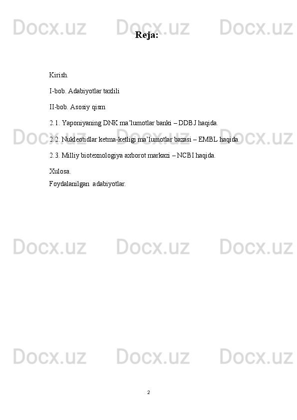 Reja:
Kirish.
I-bob. Adabiyotlar taxlili
II-bob. Asosiy qism
2.1. Yaponiyaning DNK ma’lumotlar banki – DDBJ haqida.
2.2. Nukleotidlar ketma-ketligi ma’lumotlar bazasi – EMBL haqida.
2.3.  Milliy biotexnologiya axborot markazi – NCBI haqida.
Xulosa.
Foydalanilgan  adabiyotlar.
2 