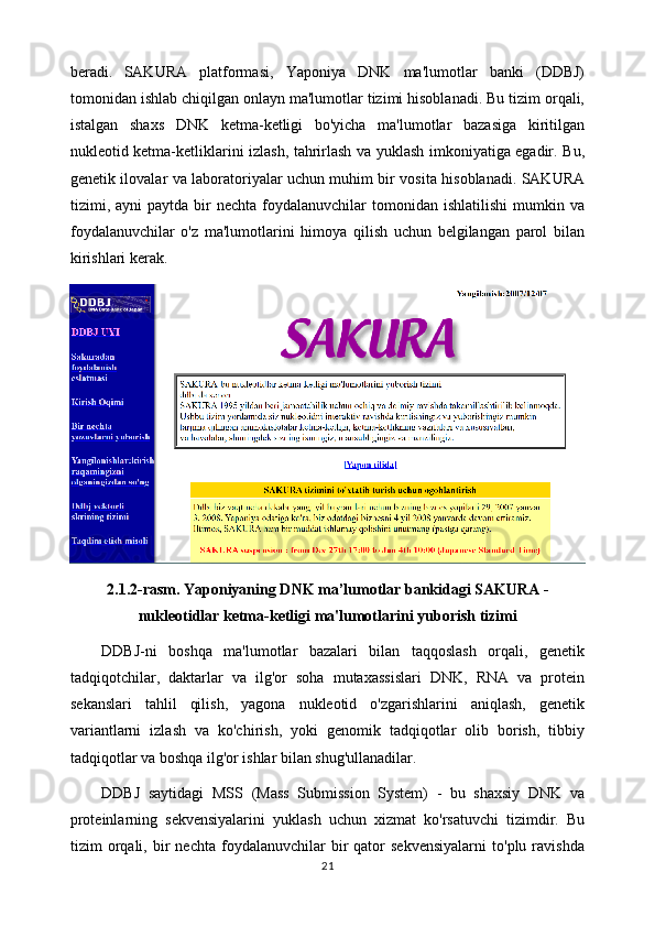 beradi.   SAKURA   platformasi,   Yaponiya   DNK   ma'lumotlar   banki   (DDBJ)
tomonidan ishlab chiqilgan onlayn ma'lumotlar tizimi hisoblanadi. Bu tizim orqali,
istalgan   shaxs   DNK   ketma-ketligi   bo'yicha   ma'lumotlar   bazasiga   kiritilgan
nukleotid ketma-ketliklarini izlash, tahrirlash va yuklash imkoniyatiga egadir. Bu,
genetik ilovalar va laboratoriyalar uchun muhim bir vosita hisoblanadi. SAKURA
tizimi,  ayni   paytda  bir  nechta   foydalanuvchilar  tomonidan  ishlatilishi   mumkin  va
foydalanuvchilar   o'z   ma'lumotlarini   himoya   qilish   uchun   belgilangan   parol   bilan
kirishlari kerak. 
2.1.2-rasm.  Yaponiyaning DNK ma’lumotlar bankidagi SAKURA -
nukleotidlar ketma-ketligi ma'lumotlarini yuborish tizimi
DDBJ-ni   boshqa   ma'lumotlar   bazalari   bilan   taqqoslash   orqali,   genetik
tadqiqotchilar,   daktarlar   va   ilg'or   soha   mutaxassislari   DNK,   RNA   va   protein
sekanslari   tahlil   qilish,   yagona   nukleotid   o'zgarishlarini   aniqlash,   genetik
variantlarni   izlash   va   ko'chirish,   yoki   genomik   tadqiqotlar   olib   borish,   tibbiy
tadqiqotlar va boshqa ilg'or ishlar bilan shug'ullanadilar.
DDBJ   saytidagi   MSS   (Mass   Submission   System)   -   bu   shaxsiy   DNK   va
proteinlarning   sekvensiyalarini   yuklash   uchun   xizmat   ko'rsatuvchi   tizimdir.   Bu
tizim   orqali,  bir   nechta   foydalanuvchilar   bir   qator   sekvensiyalarni   to'plu  ravishda
21 
