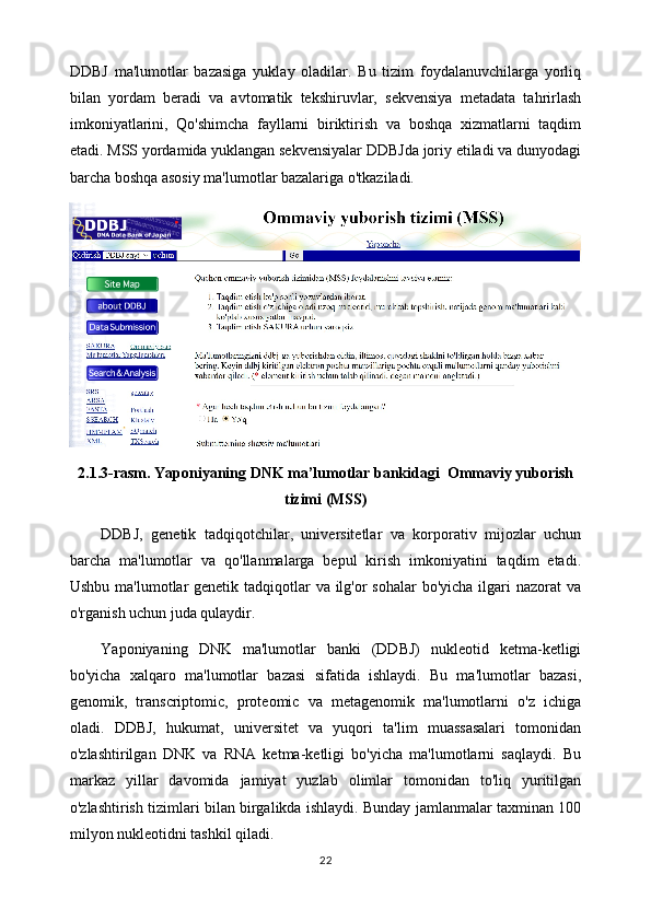 DDBJ   ma'lumotlar   bazasiga   yuklay   oladilar.   Bu   tizim   foydalanuvchilarga   yorliq
bilan   yordam   beradi   va   avtomatik   tekshiruvlar,   sekvensiya   metadata   tahrirlash
imkoniyatlarini,   Qo'shimcha   fayllarni   biriktirish   va   boshqa   xizmatlarni   taqdim
etadi. MSS yordamida yuklangan sekvensiyalar DDBJda joriy etiladi va dunyodagi
barcha boshqa asosiy ma'lumotlar bazalariga o'tkaziladi.
2.1.3-rasm.  Yaponiyaning DNK ma’lumotlar bankidagi  Ommaviy yuborish
tizimi (MSS)
DDBJ,   genetik   tadqiqotchilar,   universitetlar   va   korporativ   mijozlar   uchun
barcha   ma'lumotlar   va   qo'llanmalarga   bepul   kirish   imkoniyatini   taqdim   etadi.
Ushbu ma'lumotlar genetik tadqiqotlar  va ilg'or  sohalar  bo'yicha ilgari  nazorat  va
o'rganish uchun juda qulaydir.
Yaponiyaning   DNK   ma'lumotlar   banki   (DDBJ)   nukleotid   ketma-ketligi
bo'yicha   xalqaro   ma'lumotlar   bazasi   sifatida   ishlaydi.   Bu   ma'lumotlar   bazasi,
genomik,   transcriptomic,   proteomic   va   metagenomik   ma'lumotlarni   o'z   ichiga
oladi.   DDBJ,   hukumat,   universitet   va   yuqori   ta'lim   muassasalari   tomonidan
o'zlashtirilgan   DNK   va   RNA   ketma-ketligi   bo'yicha   ma'lumotlarni   saqlaydi.   Bu
markaz   yillar   davomida   jamiyat   yuzlab   olimlar   tomonidan   to'liq   yuritilgan
o'zlashtirish tizimlari bilan birgalikda ishlaydi. Bunday jamlanmalar taxminan 100
milyon nukleotidni tashkil qiladi.
22 