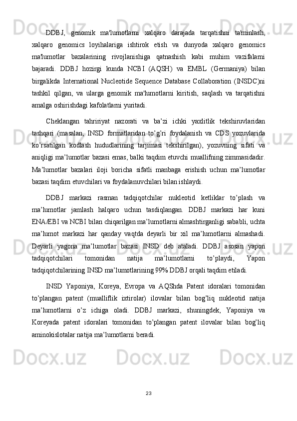 DDBJ,   genomik   ma'lumotlarni   xalqaro   darajada   tarqatishni   ta'minlash,
xalqaro   genomics   loyihalariga   ishtirok   etish   va   dunyoda   xalqaro   genomics
ma'lumotlar   bazalarining   rivojlanishiga   qatnashish   kabi   muhim   vazifalarni
bajaradi.   DDBJ   hozirgi   kunda   NCBI   (AQSH)   va   EMBL   (Germaniya)   bilan
birgalikda   International   Nucleotide   Sequence   Database   Collaboration   (INSDC)ni
tashkil   qilgan,   va   ularga   genomik   ma'lumotlarni   kiritish,   saqlash   va   tarqatishni
amalga oshirishdagi kafolatlarni yuritadi.
Cheklangan   tahririyat   nazorati   va   ba’zi   ichki   yaxlitlik   tekshiruvlaridan
tashqari   (masalan,   INSD   formatlaridan   to’g’ri   foydalanish   va   CDS   yozuvlarida
ko’rsatilgan   kodlash   hududlarining   tarjimasi   tekshirilgan),   yozuvning   sifati   va
aniqligi ma’lumotlar bazasi emas, balki taqdim etuvchi muallifning zimmasidadir.
Ma’lumotlar   bazalari   iloji   boricha   sifatli   manbaga   erishish   uchun   ma’lumotlar
bazasi taqdim etuvchilari va foydalanuvchilari bilan ishlaydi.
DDBJ   markazi   rasman   tadqiqotchilar   nukleotid   ketliklar   to’plash   va
ma’lumotlar   jamlash   halqaro   uchun   tasdiqlangan.   DDBJ   markazi   har   kuni
ENA/EBI va NCBI bilan chiqarilgan ma’lumotlarni almashtirganligi sababli, uchta
ma’lumot   markazi   har   qanday   vaqtda   deyarli   bir   xil   ma’lumotlarni   almashadi.
Deyarli   yagona   ma’lumotlar   bazasi   INSD   deb   ataladi.   DDBJ   asosan   yapon
tadqiqotchilari   tomonidan   natija   ma’lumotlarni   to’playdi,   Yapon
tadqiqotchilarining INSD ma’lumotlarining 99% DDBJ orqali taqdim etiladi.
INSD   Yaponiya,   Koreya,   Evropa   va   AQShda   Patent   idoralari   tomonidan
to’plangan   patent   (mualliflik   ixtirolar)   ilovalar   bilan   bog’liq   nukleotid   natija
ma’lumotlarni   o’z   ichiga   oladi.   DDBJ   markazi,   shuningdek,   Yaponiya   va
Koreyada   patent   idoralari   tomonidan   to’plangan   patent   ilovalar   bilan   bog’liq
aminokislotalar natija ma’lumotlarni beradi.
23 