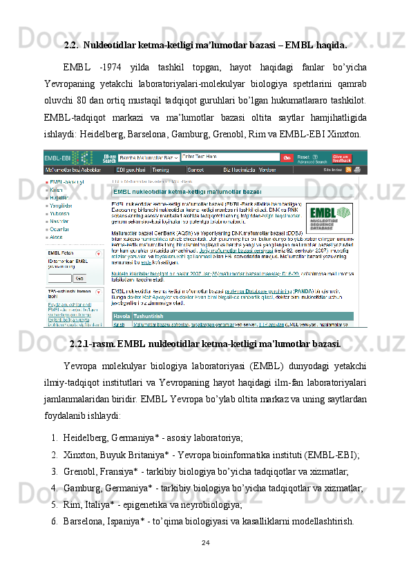 2.2.  Nukleotidlar ketma-ketligi ma’lumotlar bazasi – EMBL haqida.
EMBL   -1974   yilda   tashkil   topgan,   hayot   haqidagi   fanlar   bo’yicha
Yevropaning   yetakchi   laboratoriyalari-molekulyar   biologiya   spetrlarini   qamrab
oluvchi 80 dan ortiq mustaqil  tadqiqot guruhlari bo’lgan hukumatlararo tashkilot.
EMBL-tadqiqot   markazi   va   ma’lumotlar   bazasi   oltita   saytlar   hamjihatligida
ishlaydi: Heidelberg, Barselona, Gamburg, Grenobl, Rim va EMBL-EBI Xinxton.
2.2.1-rasm.   EMBL nukleotidlar ketma-ketligi ma'lumotlar bazasi.
Yevropa   molekulyar   biologiya   laboratoriyasi   (EMBL)   dunyodagi   yetakchi
ilmiy-tadqiqot   institutlari   va   Yevropaning   hayot   haqidagi   ilm-fan   laboratoriyalari
jamlanmalaridan biridir.  EMBL Yevropa bo’ylab oltita markaz va uning saytlardan
foydalanib ishlaydi: 
1. Heidelberg, Germaniya* - asosiy laboratoriya;
2. Xinxton, Buyuk Britaniya* - Yevropa bioinformatika instituti (EMBL-EBI);
3. Grenobl, Fransiya* - tarkibiy biologiya bo’yicha tadqiqotlar va xizmatlar;
4. Gamburg, Germaniya* - tarkibiy biologiya bo’yicha tadqiqotlar va xizmatlar;
5. Rim, Italiya* - epigenetika va neyrobiologiya;
6. Barselona,  Ispaniya* - to’qima biologiyasi va kasalliklarni modellashtirish.
24 
