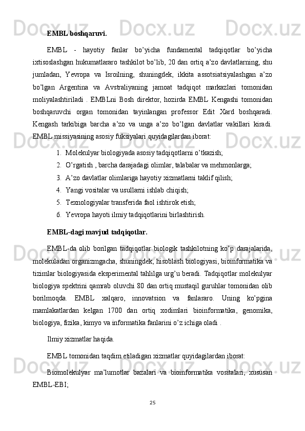 EMBL boshqaruvi.
EMBL   -   hayotiy   fanlar   bo’yicha   fundamental   tadqiqotlar   bo’yicha
ixtisoslashgan hukumatlararo tashkilot bo’lib, 20 dan ortiq a’zo davlatlarning, shu
jumladan,   Yevropa   va   Isroilning,   shuningdek,   ikkita   assotsiatsiyalashgan   a’zo
bo’lgan   Argentina   va   Avstraliyaning   jamoat   tadqiqot   markazlari   tomonidan
moliyalashtiriladi   .   EMBLni   Bosh   direktor,   hozirda   EMBL   Kengashi   tomonidan
boshqaruvchi   organ   tomonidan   tayinlangan   professor   Edit   Xard   boshqaradi.
Kengash   tarkibiga   barcha   a’zo   va   unga   a’zo   bo’lgan   davlatlar   vakillari   kiradi.
EMBL missiyasining asosiy fuksiyalari quyidagilardan iborat:
1. Molekulyar biologiyada asosiy tadqiqotlarni o’tkazish;
2. O’rgatish , barcha darajadagi olimlar, talabalar va mehmonlarga;
3. A’zo davlatlar olimlariga hayotiy xizmatlarni taklif qilish;
4. Yangi vositalar va usullarni ishlab chiqish;
5. Texnologiyalar transferida faol ishtirok etish;
6. Yevropa hayoti ilmiy tadqiqotlarini birlashtirish.
EMBL-dagi mavjud tadqiqotlar.
EMBL-da   olib   borilgan   tadqiqotlar   biologik   tashkilotning   ko’p   darajalarida,
molekuladan organizmgacha, shuningdek, hisoblash biologiyasi, bioinformatika va
tizimlar biologiyasida eksperimental tahlilga urg’u beradi. Tadqiqotlar molekulyar
biologiya spektrini qamrab oluvchi 80 dan ortiq mustaqil guruhlar tomonidan olib
borilmoqda.   EMBL   xalqaro,   innovatsion   va   fanlararo.   Uning   ko’pgina
mamlakatlardan   kelgan   1700   dan   ortiq   xodimlari   bioinformatika,   genomika,
biologiya, fizika, kimyo va informatika fanlarini o’z ichiga oladi .
Ilmiy xizmatlar haqida.
EMBL tomonidan taqdim etiladigan xizmatlar quyidagilardan iborat:
Biomolekulyar   ma’lumotlar   bazalari   va   bioinformatika   vositalari,   xususan
EMBL-EBI;
25 
