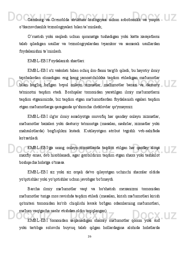 Gamburg   va   Grenoblda   struktura   biologiyasi   uchun   asbobsozlik   va   yuqori
o’tkazuvchanlik texnologiyalari bilan ta’minlash;
O’rnatish   yoki   saqlash   uchun   qimmatga   tushadigan   yoki   katta   xarajatlarni
talab   qiladigan   usullar   va   texnologiyalardan   tejamkor   va   samarali   usullardan
foydalanishni ta’minlash.
EMBL-EBI Foydalanish shartlari:
EMBL-EBI o'z vakolati bilan ochiq ilm-fanni targ'ib qiladi, bu hayotiy ilmiy
tajribalardan   olinadigan   eng   keng   jamoatchilikka   taqdim   etiladigan   ma'lumotlar
bilan   bog'liq   bo'lgan   bepul   onlayn   xizmatlar,   ma'lumotlar   bazasi   va   dasturiy
ta'minotni   taqdim   etadi.   Boshqalar   tomonidan   yaratilgan   ilmiy   ma'lumotlarni
taqdim   etganimizda,   biz   taqdim   etgan   ma'lumotlardan   foydalanish   egalari   taqdim
etgan ma'lumotlarga qaraganda qo'shimcha cheklovlar qo'ymaymiz.
EMBL-EBI   ilg'or   ilmiy   amaliyotga   muvofiq   har   qanday   onlayn   xizmatlar,
ma'lumotlar   bazalari   yoki   dasturiy   ta'minotga   (masalan,   nashrlar,   xizmatlar   yoki
mahsulotlarda)   bog'liqlikni   kutadi.   Kutilayotgan   atribut   tegishli   veb-sahifada
ko'rsatiladi.
EMBL-EBI-ga   uning   onlayn-xizmatlarida   taqdim   etilgan   har   qanday   aloqa
maxfiy emas, deb hisoblanadi, agar geribildirim taqdim etgan shaxs yoki tashkilot
boshqacha holatga o'tmasa.
EMBL-EBI   siz   yoki   siz   orqali   da'vo   qilayotgan   uchinchi   shaxslar   oldida
yo'qotishlar yoki yo'qotishlar uchun javobgar bo'lmaydi.
Barcha   ilmiy   ma'lumotlar   vaqt   va   bo'shatish   mexanizmi   tomonidan
ma'lumotlar turiga mos ravishda taqdim etiladi (masalan, kirish ma'lumotlari kirish
qo'mitasi   tomonidan   ko'rib   chiqilishi   kerak   bo'lgan   odamlarning   ma'lumotlari,
ma'lum vaqtgacha nashr etishdan oldin taqiqlangan).
EMBL-EBI   tomonidan   saqlanadigan   shaxsiy   ma'lumotlar   qonun   yoki   sud
yoki   tartibga   soluvchi   buyruq   talab   qilgan   hollardagina   alohida   holatlarda
26 