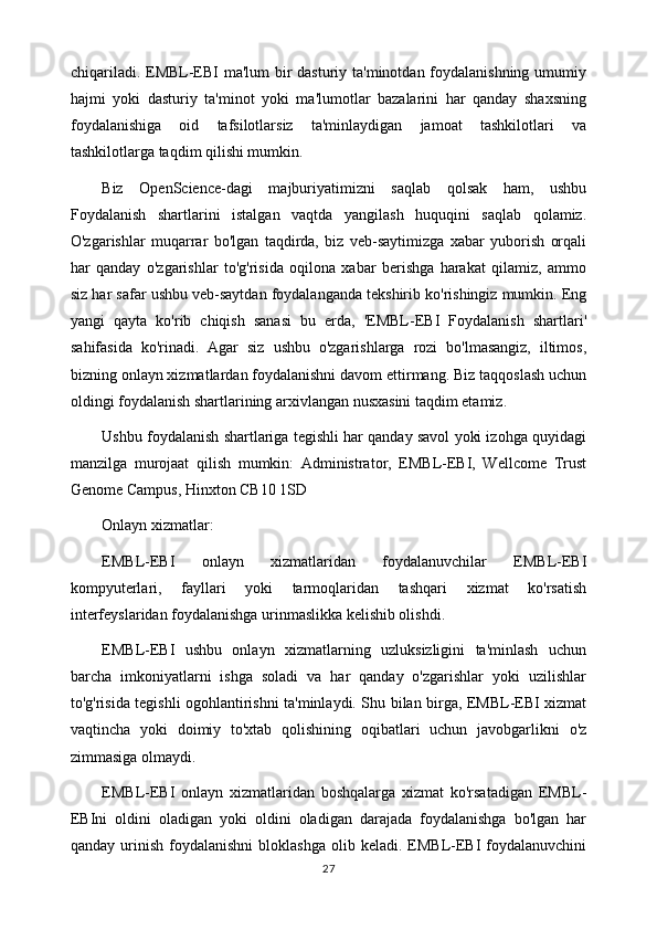 chiqariladi. EMBL-EBI ma'lum bir  dasturiy ta'minotdan foydalanishning umumiy
hajmi   yoki   dasturiy   ta'minot   yoki   ma'lumotlar   bazalarini   har   qanday   shaxsning
foydalanishiga   oid   tafsilotlarsiz   ta'minlaydigan   jamoat   tashkilotlari   va
tashkilotlarga taqdim qilishi mumkin.
Biz   OpenScience-dagi   majburiyatimizni   saqlab   qolsak   ham,   ushbu
Foydalanish   shartlarini   istalgan   vaqtda   yangilash   huquqini   saqlab   qolamiz.
O'zgarishlar   muqarrar   bo'lgan   taqdirda,   biz   veb-saytimizga   xabar   yuborish   orqali
har   qanday   o'zgarishlar   to'g'risida   oqilona   xabar   berishga   harakat   qilamiz,   ammo
siz har safar ushbu veb-saytdan foydalanganda tekshirib ko'rishingiz mumkin. Eng
yangi   qayta   ko'rib   chiqish   sanasi   bu   erda,   'EMBL-EBI   Foydalanish   shartlari'
sahifasida   ko'rinadi.   Agar   siz   ushbu   o'zgarishlarga   rozi   bo'lmasangiz,   iltimos,
bizning onlayn xizmatlardan foydalanishni davom ettirmang. Biz taqqoslash uchun
oldingi foydalanish shartlarining arxivlangan nusxasini taqdim etamiz.
Ushbu foydalanish shartlariga tegishli har qanday savol yoki izohga quyidagi
manzilga   murojaat   qilish   mumkin:   Administrator,   EMBL-EBI,   Wellcome   Trust
Genome Campus, Hinxton CB10 1SD
Onlayn xizmatlar:
EMBL-EBI   onlayn   xizmatlaridan   foydalanuvchilar   EMBL-EBI
kompyuterlari,   fayllari   yoki   tarmoqlaridan   tashqari   xizmat   ko'rsatish
interfeyslaridan foydalanishga urinmaslikka kelishib olishdi.
EMBL-EBI   ushbu   onlayn   xizmatlarning   uzluksizligini   ta'minlash   uchun
barcha   imkoniyatlarni   ishga   soladi   va   har   qanday   o'zgarishlar   yoki   uzilishlar
to'g'risida tegishli ogohlantirishni ta'minlaydi. Shu bilan birga, EMBL-EBI xizmat
vaqtincha   yoki   doimiy   to'xtab   qolishining   oqibatlari   uchun   javobgarlikni   o'z
zimmasiga olmaydi.
EMBL-EBI   onlayn   xizmatlaridan   boshqalarga   xizmat   ko'rsatadigan   EMBL-
EBIni   oldini   oladigan   yoki   oldini   oladigan   darajada   foydalanishga   bo'lgan   har
qanday  urinish  foydalanishni  bloklashga   olib  keladi.  EMBL-EBI   foydalanuvchini
27 