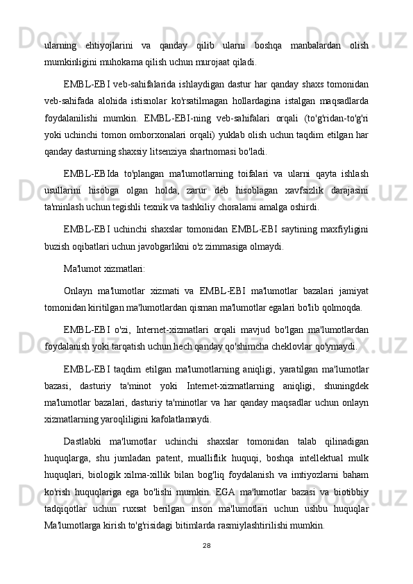 ularning   ehtiyojlarini   va   qanday   qilib   ularni   boshqa   manbalardan   olish
mumkinligini muhokama qilish uchun murojaat qiladi.
EMBL-EBI   veb-sahifalarida   ishlaydigan  dastur  har  qanday  shaxs   tomonidan
veb-sahifada   alohida   istisnolar   ko'rsatilmagan   hollardagina   istalgan   maqsadlarda
foydalanilishi   mumkin.   EMBL-EBI-ning   veb-sahifalari   orqali   (to'g'ridan-to'g'ri
yoki uchinchi tomon omborxonalari orqali) yuklab olish uchun taqdim etilgan har
qanday dasturning shaxsiy litsenziya shartnomasi bo'ladi.
EMBL-EBIda   to'plangan   ma'lumotlarning   toifalari   va   ularni   qayta   ishlash
usullarini   hisobga   olgan   holda,   zarur   deb   hisoblagan   xavfsizlik   darajasini
ta'minlash uchun tegishli texnik va tashkiliy choralarni amalga oshirdi.
EMBL-EBI   uchinchi   shaxslar   tomonidan   EMBL-EBI   saytining   maxfiyligini
buzish oqibatlari uchun javobgarlikni o'z zimmasiga olmaydi.
Ma'lumot xizmatlari:
Onlayn   ma'lumotlar   xizmati   va   EMBL-EBI   ma'lumotlar   bazalari   jamiyat
tomonidan kiritilgan ma'lumotlardan qisman ma'lumotlar egalari bo'lib qolmoqda.
EMBL-EBI   o'zi,   Internet-xizmatlari   orqali   mavjud   bo'lgan   ma'lumotlardan
foydalanish yoki tarqatish uchun hech qanday qo'shimcha cheklovlar qo'ymaydi.
EMBL-EBI   taqdim   etilgan   ma'lumotlarning   aniqligi,   yaratilgan   ma'lumotlar
bazasi,   dasturiy   ta'minot   yoki   Internet-xizmatlarning   aniqligi,   shuningdek
ma'lumotlar   bazalari,   dasturiy   ta'minotlar   va   har   qanday   maqsadlar   uchun   onlayn
xizmatlarning yaroqliligini kafolatlamaydi.
Dastlabki   ma'lumotlar   uchinchi   shaxslar   tomonidan   talab   qilinadigan
huquqlarga,   shu   jumladan   patent,   mualliflik   huquqi,   boshqa   intellektual   mulk
huquqlari,   biologik   xilma-xillik   bilan   bog'liq   foydalanish   va   imtiyozlarni   baham
ko'rish   huquqlariga   ega   bo'lishi   mumkin.   EGA   ma'lumotlar   bazasi   va   biotibbiy
tadqiqotlar   uchun   ruxsat   berilgan   inson   ma'lumotlari   uchun   ushbu   huquqlar
Ma'lumotlarga kirish to'g'risidagi bitimlarda rasmiylashtirilishi mumkin. 
28 