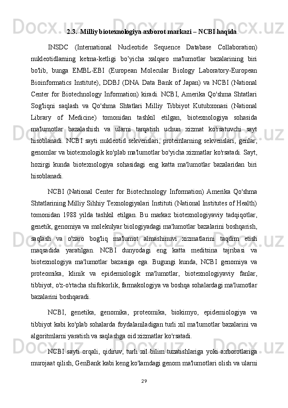 2.3.   Milliy biotexnologiya axborot markazi – NCBI haqida .
INSDC   (International   Nucleotide   Sequence   Database   Collaboration)
nukleotidlarning   ketma-ketligi   bo’yicha   xalqaro   ma'lumotlar   bazalarining   biri
bo'lib,   bunga   EMBL-EBI   (European   Molecular   Biology   Laboratory-European
Bioinformatics   Institute),   DDBJ   (DNA   Data   Bank   of   Japan)   va   NCBI   (National
Center   for   Biotechnology   Information)   kiradi.   NCBI,   Amerika   Qo'shma   Shtatlari
Sog'liqni   saqlash   va   Qo'shma   Shtatlari   Milliy   Tibbiyot   Kutubxonasi   (National
Library   of   Medicine)   tomonidan   tashkil   etilgan,   biotexnologiya   sohasida
ma'lumotlar   bazalashish   va   ularni   tarqatish   uchun   xizmat   ko'rsatuvchi   sayt
hisoblanadi.   NCBI   sayti   nukleotid   sekvenslari,   proteinlarning   sekvenslari,   genlar,
genomlar va biotexnologik ko'plab ma'lumotlar bo'yicha xizmatlar ko'rsatadi. Sayt,
hozirgi   kunda   biotexnologiya   sohasidagi   eng   katta   ma'lumotlar   bazalaridan   biri
hisoblanadi.
NCBI   (National   Center   for   Biotechnology   Information)   Amerika   Qo'shma
Shtatlarining Milliy Sihhiy Texnologiyalari Instituti (National Institutes of Health)
tomonidan   1988   yilda   tashkil   etilgan.   Bu   markaz   biotexnologiyaviy   tadqiqotlar,
genetik, genomiya va molekulyar biologiyadagi ma'lumotlar bazalarini boshqarish,
saqlash   va   o'zaro   bog'liq   ma'lumot   almashinuvi   xizmatlarini   taqdim   etish
maqsadida   yaratilgan.   NCBI   dunyodagi   eng   katta   meditsina   tajribasi   va
biotexnologiya   ma'lumotlar   bazasiga   ega.   Bugungi   kunda,   NCBI   genomiya   va
proteomika,   klinik   va   epidemiologik   ma'lumotlar,   biotexnologiyaviy   fanlar,
tibbiyot, o'z-o'rtacha shifokorlik, farmakologiya va boshqa sohalardagi ma'lumotlar
bazalarini boshqaradi.
NCBI,   genetika,   genomika,   proteomika,   biokimyo,   epidemiologiya   va
tibbiyot kabi ko'plab sohalarda foydalaniladigan turli xil ma'lumotlar bazalarini va
algoritmlarni yaratish va saqlashga oid xizmatlar ko'rsatadi.
NCBI   sayti   orqali,   qidiruv,   turli   xil   bilim   tuzatishlariga   yoki   axborotlariga
murojaat qilish, GenBank kabi keng ko'lamdagi genom ma'lumotlari olish va ularni
29 