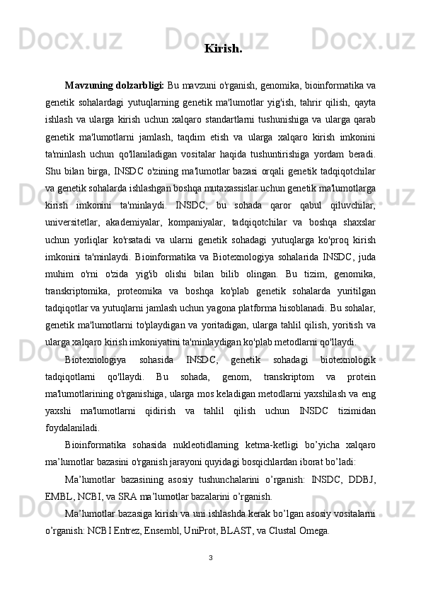 Kirish.
Mavzuning dolzarbligi:  Bu mavzuni o'rganish, genomika, bioinformatika va
genetik   sohalardagi   yutuqlarning   genetik   ma'lumotlar   yig'ish,   tahrir   qilish,   qayta
ishlash   va   ularga   kirish   uchun   xalqaro   standartlarni   tushunishiga   va   ularga   qarab
genetik   ma'lumotlarni   jamlash,   taqdim   etish   va   ularga   xalqaro   kirish   imkonini
ta'minlash   uchun   qo'llaniladigan   vositalar   haqida   tushuntirishiga   yordam   beradi.
Shu  bilan   birga,   INSDC   o'zining   ma'lumotlar   bazasi   orqali   genetik  tadqiqotchilar
va genetik sohalarda ishlashgan boshqa mutaxassislar uchun genetik ma'lumotlarga
kirish   imkonini   ta'minlaydi.   INSDC,   bu   sohada   qaror   qabul   qiluvchilar,
universitetlar,   akademiyalar,   kompaniyalar,   tadqiqotchilar   va   boshqa   shaxslar
uchun   yorliqlar   ko'rsatadi   va   ularni   genetik   sohadagi   yutuqlarga   ko'proq   kirish
imkonini   ta'minlaydi.   Bioinformatika   va   Biotexnologiya   sohalarida   INSDC,   juda
muhim   o'rni   o'zida   yig'ib   olishi   bilan   bilib   olingan.   Bu   tizim,   genomika,
transkriptomika,   proteomika   va   boshqa   ko'plab   genetik   sohalarda   yuritilgan
tadqiqotlar va yutuqlarni jamlash uchun yagona platforma hisoblanadi. Bu sohalar,
genetik  ma'lumotlarni   to'playdigan  va  yoritadigan,  ularga   tahlil  qilish,   yoritish   va
ularga xalqaro kirish imkoniyatini ta'minlaydigan ko'plab metodlarni qo'llaydi.
Biotexnologiya   sohasida   INSDC,   genetik   sohadagi   biotexnologik
tadqiqotlarni   qo'llaydi.   Bu   sohada,   genom,   transkriptom   va   protein
ma'lumotlarining o'rganishiga, ularga mos keladigan metodlarni yaxshilash va eng
yaxshi   ma'lumotlarni   qidirish   va   tahlil   qilish   uchun   INSDC   tizimidan
foydalaniladi.
Bioinformatika   sohasida   nukleotidlarning   ketma-ketligi   bo’yicha   xalqaro
ma’lumotlar bazasini o'rganish jarayoni quyidagi bosqichlardan iborat bo’ladi:
Ma’lumotlar   bazasining   asosiy   tushunchalarini   o’rganish:   INSDC,   DDBJ,
EMBL, NCBI, va SRA ma’lumotlar bazalarini o’rganish.
Ma’lumotlar bazasiga kirish va uni ishlashda kerak bo’lgan asosiy vositalarni
o’rganish: NCBI Entrez, Ensembl, UniProt, BLAST, va Clustal Omega.
3 