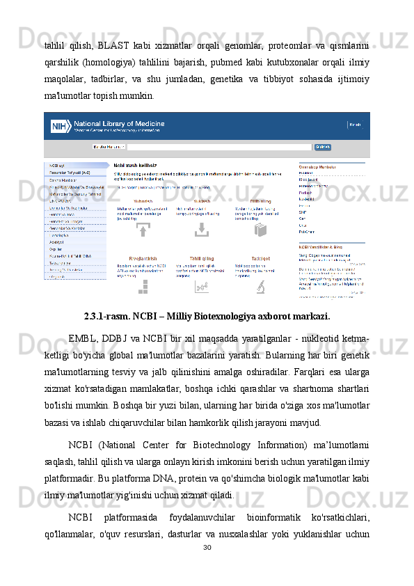 tahlil   qilish,   BLAST   kabi   xizmatlar   orqali   genomlar,   proteomlar   va   qismlarini
qarshilik   (homologiya)   tahlilini   bajarish,   pubmed   kabi   kutubxonalar   orqali   ilmiy
maqolalar,   tadbirlar,   va   shu   jumladan,   genetika   va   tibbiyot   sohasida   ijtimoiy
ma'lumotlar topish mumkin.
2.3.1-rasm. NCBI – Milliy Biotexnologiya axborot markazi.
EMBL,   DDBJ   va   NCBI   bir   xil   maqsadda   yaratilganlar   -   nukleotid   ketma-
ketligi   bo'yicha   global   ma'lumotlar   bazalarini   yaratish.   Bularning   har   biri   genetik
ma'lumotlarning   tesviy   va   jalb   qilinishini   amalga   oshiradilar.   Farqlari   esa   ularga
xizmat   ko'rsatadigan   mamlakatlar,   boshqa   ichki   qarashlar   va   shartnoma   shartlari
bo'lishi mumkin. Boshqa bir yuzi bilan, ularning har birida o'ziga xos ma'lumotlar
bazasi va ishlab chiqaruvchilar bilan hamkorlik qilish jarayoni mavjud.
NCBI   (National   Center   for   Biotechnology   Information)   ma’lumotlarni
saqlash, tahlil qilish va ularga onlayn kirish imkonini berish uchun yaratilgan ilmiy
platformadir. Bu platforma DNA, protein va qo'shimcha biologik ma'lumotlar kabi
ilmiy ma'lumotlar yig'inishi uchun xizmat qiladi.
NCBI   platformasida   foydalanuvchilar   bioinformatik   ko'rsatkichlari,
qo'llanmalar,   o'quv   resurslari,   dasturlar   va   nusxalashlar   yoki   yuklanishlar   uchun
30 