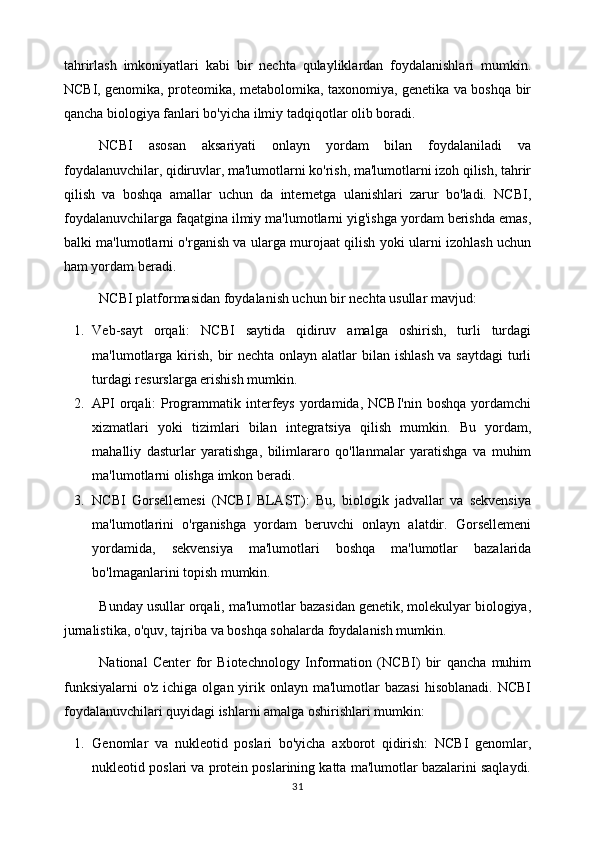 tahrirlash   imkoniyatlari   kabi   bir   nechta   qulayliklardan   foydalanishlari   mumkin.
NCBI, genomika, proteomika, metabolomika, taxonomiya, genetika va boshqa bir
qancha biologiya fanlari bo'yicha ilmiy tadqiqotlar olib boradi.
NCBI   asosan   aksariyati   onlayn   yordam   bilan   foydalaniladi   va
foydalanuvchilar, qidiruvlar, ma'lumotlarni ko'rish, ma'lumotlarni izoh qilish, tahrir
qilish   va   boshqa   amallar   uchun   da   internetga   ulanishlari   zarur   bo'ladi.   NCBI,
foydalanuvchilarga faqatgina ilmiy ma'lumotlarni yig'ishga yordam berishda emas,
balki ma'lumotlarni o'rganish va ularga murojaat qilish yoki ularni izohlash uchun
ham yordam beradi.
NCBI platformasidan foydalanish uchun bir nechta usullar mavjud:
1. Veb-sayt   orqali:   NCBI   saytida   qidiruv   amalga   oshirish,   turli   turdagi
ma'lumotlarga kirish, bir  nechta onlayn alatlar bilan ishlash va saytdagi  turli
turdagi resurslarga erishish mumkin.
2. API  orqali:  Programmatik interfeys  yordamida, NCBI'nin  boshqa  yordamchi
xizmatlari   yoki   tizimlari   bilan   integratsiya   qilish   mumkin.   Bu   yordam,
mahalliy   dasturlar   yaratishga,   bilimlararo   qo'llanmalar   yaratishga   va   muhim
ma'lumotlarni olishga imkon beradi.
3. NCBI   Gorsellemesi   (NCBI   BLAST):   Bu,   biologik   jadvallar   va   sekvensiya
ma'lumotlarini   o'rganishga   yordam   beruvchi   onlayn   alatdir.   Gorsellemeni
yordamida,   sekvensiya   ma'lumotlari   boshqa   ma'lumotlar   bazalarida
bo'lmaganlarini topish mumkin.
Bunday usullar orqali, ma'lumotlar bazasidan genetik, molekulyar biologiya,
jurnalistika, o'quv, tajriba va boshqa sohalarda foydalanish mumkin.
National   Center   for   Biotechnology   Information   (NCBI)   bir   qancha   muhim
funksiyalarni  o'z  ichiga  olgan yirik onlayn  ma'lumotlar   bazasi  hisoblanadi.  NCBI
foydalanuvchilari quyidagi ishlarni amalga oshirishlari mumkin:
1. Genomlar   va   nukleotid   poslari   bo'yicha   axborot   qidirish:   NCBI   genomlar,
nukleotid poslari va protein poslarining katta ma'lumotlar bazalarini saqlaydi.
31 