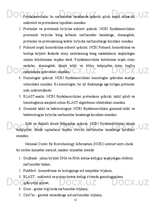 Foydalanuvchilar   bu   ma'lumotlar   bazalarida   qidirish   qilish   orqali   xilma-xil
nukleotid va proteinlarni topishlari mumkin.
2. Proteinlar   va   proteomik   bo'yicha   axborot   qidirish:   NCBI   foydalanuvchilari
proteomik   bo'yicha   keng   ko'lamli   ma'lumotlar   bazalariga,   shuningdek,
proteinlar va proteinlarning tarkibi bo'yicha ma'lumotlarga kirishlari mumkin.
3. Pubmed orqali biomeditsina axborot qidirish: NCBI Pubmed, biomeditsina va
boshqa   ko'plab   fanlarda   ilmiy   nashrlarning   keng   makalalarini   saqlaydigan
onlayn   kutubxonani   taqdim   etadi.   Foydalanuvchilar   kutubxona   orqali   ilmiy
nashrlar,   shuningdek,   klinik   tahlil   va   tibbiy   tadqiqotlar   bilan   bog'liq
maqolalarni qidirishlari mumkin.
4. Homologlar   qidirish:   NCBI   foydalanuvchilari   homologlar   qidirishni   amalga
oshirishlari mumkin. Bu homologlar, bir xil funksiyaga ega bo'lgan proteinlar
yoki nukleotidlardir.
5. BLAST-analiz:   NCBI   foydalanuvchilari   proteinlarni   qidirish,   tahlil   qilish   va
homologlarini aniqlash uchun BLAST-algoritmini ishlatishlari mumkin.
6. Genomik tahlil va bakteriologiya: NCBI foydalanuvchilari genomik tahlil va
bakteriologiya bo'yicha ma'lumotlar bazalariga kirishlari mumkin.
Sifat   va   fazilatli   klinik   tadqiqotlar   qidirish:   NCBI   foydalanuvchilari   klinik
tadqiqotlar,   klinik   oqibatlarni   taqdim   etuvchi   ma'lumotlar   bazalariga   kirishlari
mumkin.
National Center for Biotechnology Information (NCBI) internet sayti ichida 
bir nechta xizmatlar mavjud, mazkur xizmatlar orasida:
1. GenBank - jahon bo'ylab DNA va RNA ketma-ketligini saqlaydigan elektron 
ma'lumotlar bazasi;
2. PubMed - biomeditsina va biologiyaga oid maqolalar to'plami;
3. BLAST - nukleotid va protein ketma-ketligi o'rtasida gomologiyalarni 
qidiruvchi xizmat;
4. Gene - genlar to'g'risida ma'lumotlar to'plami;
5. ClinVar - genetik variantlarga oid ma'lumotlar to'plami;
32 