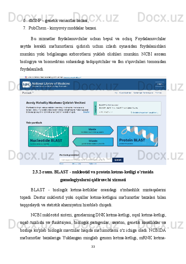 6. dbSNP - genetik variantlar bazasi;
7. PubChem - kimyoviy moddalar bazasi.
Bu   xizmatlar   foydalanuvchilar   uchun   bepul   va   ochiq.   Foydalanuvchilar
saytda   kerakli   ma'lumotlarni   qidirish   uchun   izlash   oynasidan   foydalanishlari
mumkin   yoki   belgilangan   axborotlarni   yuklab   olishlari   mumkin.   NCBI   asosan
biologiya   va   biomeditsin   sohasidagi   tadqiqotchilar   va   fan   o'quvchilari   tomonidan
foydalaniladi.
2.3.2-rasm. BLAST - nukleotid va protein ketma-ketligi o'rtasida
gomologiyalarni qidiruvchi xizmati
BLAST   -   biologik   ketma-ketliklar   orasidagi   o'xshashlik   mintaqalarini
topadi.   Dastur   nukleotid   yoki   oqsillar   ketma-ketligini   ma'lumotlar   bazalari   bilan
taqqoslaydi va statistik ahamiyatini hisoblab chiqadi.
NCBI nukleotid sintezi, genelarning DNK ketma-ketligi, oqsil ketma-ketligi,
oqsil   tuzilishi   va   funktsiyasi,   biologik   patogenlar,   saraton,   genetik   kasalliklar   va
boshqa ko'plab biologik mavzular haqida ma'lumotlarni o'z ichiga oladi. NCBIDA
ma'lumotlar   bazalariga   Yuklangan   minglab   genom   ketma-ketligi,   mRNK   ketma-
33 