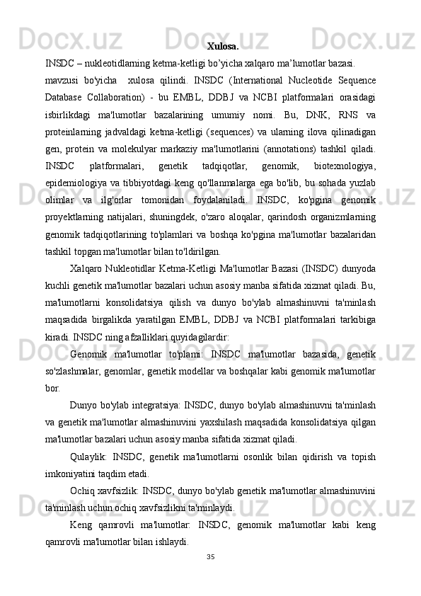 Xulosa.
INSDC – nukleotidlarning ketma-ketligi bo’yicha xalqaro ma’lumotlar bazasi.
mavzusi   bo'yicha     xulosa   qilindi.   INSDC   (International   Nucleotide   Sequence
Database   Collaboration)   -   bu   EMBL,   DDBJ   va   NCBI   platformalari   orasidagi
isbirlikdagi   ma'lumotlar   bazalarining   umumiy   nomi.   Bu,   DNK,   RNS   va
proteinlarning   jadvaldagi   ketma-ketligi   (sequences)   va   ularning   ilova   qilinadigan
gen,   protein   va   molekulyar   markaziy   ma'lumotlarini   (annotations)   tashkil   qiladi.
INSDC   platformalari,   genetik   tadqiqotlar,   genomik,   biotexnologiya,
epidemiologiya  va   tibbiyotdagi   keng   qo'llanmalarga   ega  bo'lib,   bu   sohada   yuzlab
olimlar   va   ilg'orlar   tomonidan   foydalaniladi.   INSDC,   ko'pgina   genomik
proyektlarning   natijalari,   shuningdek,   o'zaro   aloqalar,   qarindosh   organizmlarning
genomik   tadqiqotlarining   to'plamlari   va   boshqa   ko'pgina   ma'lumotlar   bazalaridan
tashkil topgan ma'lumotlar bilan to'ldirilgan.
Xalqaro  Nukleotidlar  Ketma-Ketligi  Ma'lumotlar  Bazasi   (INSDC)   dunyoda
kuchli genetik ma'lumotlar bazalari uchun asosiy manba sifatida xizmat qiladi. Bu,
ma'lumotlarni   konsolidatsiya   qilish   va   dunyo   bo'ylab   almashinuvni   ta'minlash
maqsadida   birgalikda   yaratilgan   EMBL,   DDBJ   va   NCBI   platformalari   tarkibiga
kiradi. INSDC ning afzalliklari quyidagilardir:
Genomik   ma'lumotlar   to'plami:   INSDC   ma'lumotlar   bazasida,   genetik
so'zlashmalar, genomlar, genetik modellar va boshqalar kabi genomik ma'lumotlar
bor.
Dunyo bo'ylab integratsiya: INSDC, dunyo bo'ylab almashinuvni ta'minlash
va genetik ma'lumotlar almashinuvini yaxshilash maqsadida konsolidatsiya qilgan
ma'lumotlar bazalari uchun asosiy manba sifatida xizmat qiladi.
Qulaylik:   INSDC,   genetik   ma'lumotlarni   osonlik   bilan   qidirish   va   topish
imkoniyatini taqdim etadi.
Ochiq xavfsizlik: INSDC, dunyo bo'ylab genetik ma'lumotlar almashinuvini
ta'minlash uchun ochiq xavfsizlikni ta'minlaydi.
Keng   qamrovli   ma'lumotlar:   INSDC,   genomik   ma'lumotlar   kabi   keng
qamrovli ma'lumotlar bilan ishlaydi.
35 