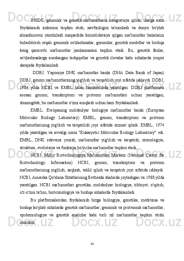 INSDC,   genomik   va   genetik   ma'lumotlarni   integratsiya   qilish,   ularga   oson
foydalanish   imkonini   taqdim   etish,   xavfsizligini   ta'minlash   va   dunyo   bo'ylab
almashinuvni   yaxshilash   maqsadida   konsolidatsiya   qilgan   ma'lumotlar   bazalarini
birlashtirish  orqali  genomik  so'zlashmalar,   genomlar,  genetik modellar   va boshqa
keng   qamrovli   ma'lumotlar   jamlanmasini   taqdim   etadi.   Bu,   genetik   fanlar,
so'zlashmalarga   asoslangan   tadqiqotlar   va   genetik   ilovalar   kabi   sohalarda   yuqori
darajada foydalaniladi.
  DDBJ:   Yaponiya   DNK   ma'lumotlar   banki   (DNA   Data   Bank   of   Japan)
DDBJ, genom ma'lumotlarining yig'ilish va tarqatilish joyi sifatida ishlaydi. DDBJ,
1984   yilda   NCBI   va   EMBL   bilan   hamkorlikda   yaratilgan.   DDBJ   platformasi
asosan   genom,   transkriptom   va   proteom   ma'lumotlari   uchun   yaratilgan,
shuningdek, bu ma'lumotlar o'zini aniqlash uchun ham foydalaniladi.
EMBL:   Evropaning   molekulyar   biologiya   ma'lumotlar   banki   (European
Molecular   Biology   Laboratory)   EMBL,   genom,   transkriptom   va   proteom
ma'lumotlarining   yig'ilish   va   tarqatilish   joyi   sifatida   xizmat   qiladi.   EMBL,   1974
yilda yaratilgan va avvalgi nomi "Eukaryotic Molecular  Biology Laboratory" edi.
EMBL,   DNK   sekvensi   yozish,   ma'lumotlar   yig'ilish   va   tarqatish,   xronologiya,
struktura, evolutsiya va funksiya bo'yicha ma'lumotlar taqdim etadi.
NCBI:   Milliy   Biotechnologiya   Ma'lumotlari   Markazi   (National   Center   for
Biotechnology   Information)   NCBI,   genom,   transkriptom   va   proteom
ma'lumotlarining   yig'ilish,   saqlash,   tahlil   qilish   va   tarqatish   joyi   sifatida   ishlaydi.
NCBI, Amerika Qo'shma Shtatlarining Bethesda shahrida joylashgan va 1988 yilda
yaratilgan.   NCBI   ma'lumotlari   genetika,   molekulyar   biologiya,   tibbiyot,   o'qitish,
o'z-o'zini ta'lim, biotexnologiya va boshqa sohalarda foydalaniladi.
Bu   platformalaridan   foydalanish   bizga   biologiya,   genetika,   meditsina   va
boshqa ko'plab sohalarda genetik ma'lumotlar, genomik va proteomik ma'lumotlar,
epidemiologiya   va   genetik   analizlar   kabi   turli   xil   ma'lumotlar   taqdim   etishi
mumkin. 
36 