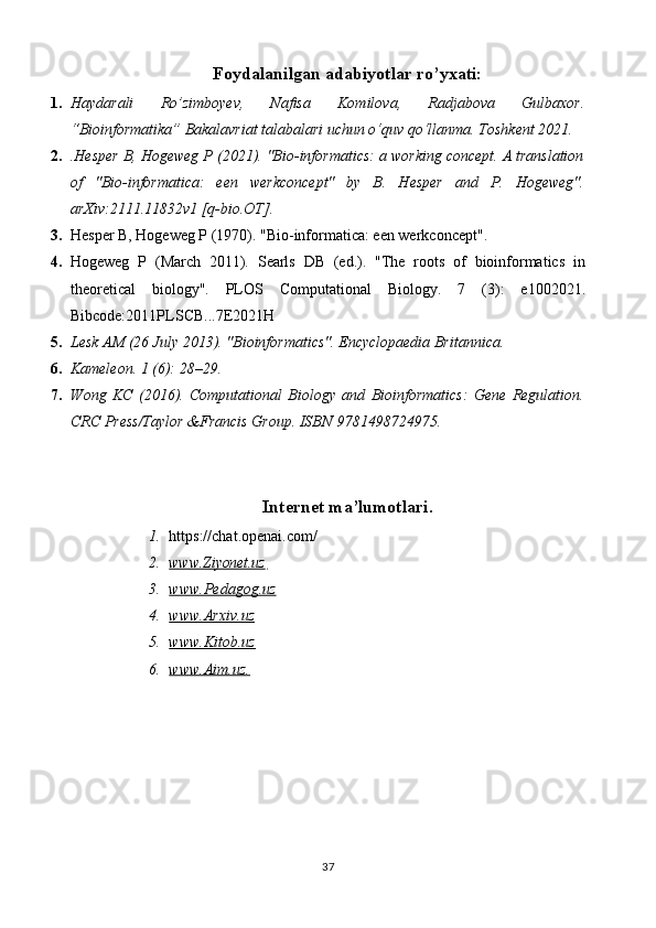 Foydalanilgan adabiyotlar ro’yxati:
1. Haydarali   Ro’zimboyev,   Nafisa   Komilova,   Radjabova   Gulbaxor.
“Bioinformatika” Bakalavriat talabalari uchun o‘quv qo‘llanma. Toshkent 2021.
2. .Hesper B, Hogeweg P (2021). "Bio-informatics: a working concept. A translation
of   "Bio-informatica:   een   werkconcept"   by   B.   Hesper   and   P.   Hogeweg".
arXiv:2111.11832v1 [q-bio.OT].
3. Hesper B, Hogeweg P (1970). "Bio-informatica: een werkconcept". 
4. Hogeweg   P   (March   2011).   Searls   DB   (ed.).   "The   roots   of   bioinformatics   in
theoretical   biology".   PLOS   Computational   Biology.   7   (3):   e1002021.
Bibcode:2011PLSCB...7E2021H
5. Lesk AM (26 July 2013). "Bioinformatics". Encyclopaedia Britannica.
6. Kameleon. 1 (6): 28–29.
7. Wong   KC   (2016).   Computational   Biology   and   Bioinformatics:   Gene   Regulation.
CRC Press/Taylor &Francis Group. ISBN   9781498724975.
Internet ma’lumotlari.
1. https://chat.openai.com/
2. www.Ziyonet.uz        
3. www.Pedagog.uz   
4. www.Arxiv.uz   
5. www.Kitob.uz   
6. www.Aim.uz    .  
37 