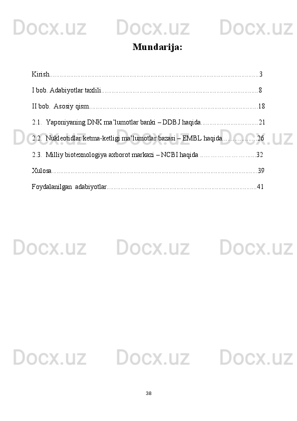 Mundarija:
Kirish........................................................................................................................3
I bob. Adabiyotlar taxlili..........................................................................................8
II bob.  Asosiy qism.................................................................................................18
2.1.  Yaponiyaning DNK ma’lumotlar banki – DDBJ haqida.................................21
2.2.  Nukleotidlar ketma-ketligi ma’lumotlar bazasi – EMBL haqida....................26
2.3.   Milliy biotexnologiya axborot markazi – NCBI haqida ..………………. .....32
Xulosa......................................................................................................................39
Foydalanilgan  adabiyotlar......................................................................................41
38 