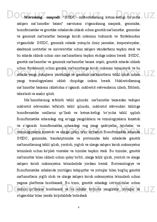 Mavzuning     maqsadi:   "INSDC-   nukleotidlarning   ketma-ketligi   bo’yicha
xalqaro   ma’lumotlar   bazasi"   mavzusini   o'rganishning   maqsadi,   genomika,
bioinformatika va genetika sohalarida ishlash uchun genetik ma'lumotlar, genomlar
va   genomik   ma'lumotlar   bazasiga   kirish   imkonini   tushunish   va   foydalanishni
o'rganishdir.   INSDC,   genomik   sohada   yutuqchi   ilmiy   jamoalar,   korporatsiyalar,
akademik   institutlar   va   universitetlar   uchun   xalqaro   standartlarni   taqdim   etadi   va
bu sohada ishlash uchun mos ma'lumotlarni taqdim etishga imkon beradi. INSDC,
genetik ma'lumotlar va genomik ma'lumotlar bazasi orqali, genetik sohada ishlash
uchun foydalanish uchun genetik ma'lumotlarga kirish imkonini ta'minlaydi va bu
sohada   yangi   yutuqlarni   yaratishga   va   genomik   ma'lumotlarni   tahlil   qilish   uchun
yangi   texnologiyalarni   ishlab   chiqishga   imkon   beradi.   Nukleotidlarning
ma’lumotlar bazasini ishlatishni o’rganish: nukleotid sekvenslarini izlash, filtrlash,
tahrirlash va analiz qilish.
Ma’lumotlarning   tafsilotli   tahlil   qilinishi:   ma'lumotlar   bazasidan   tashqari
nukleotid   sekvenslari   tafsilotli   tahlil   qilinishi,   nukleotid   sekvenslari   tahliliga
bioinformatika   usullarini   qo’llash   va   ketma-ketligi   bo’yicha   tahlil   qqilish
Bioinformatika   sohasidagi   eng   so'nggi   yangiliklarni   va   texnologiyalarni   kuzatish
va   o’rganish:   bioinformatika   sohasidagi   eng   yangi   qadriyatlar,   tajribalar,   va
texnologiyalarni kuzatish va ularga ijobiy ta'sir ko'rsatish Bioinformatika sohasida
INSDC,   genomika,   transkriptomika   va   proteomika   kabi   sohalarda   genetik
ma'lumotlarning tahlil qilish, yoritish, yig'ish va ularga xalqaro kirish imkoniyatini
ta'minlash   uchun   ko'plab   vositalar   va   tizimlar   taqdim   etadi.   Bu   tizimlar,   genetik
ma'lumotlar bilan ishlash uchun qulay bo'lib, ularga tahlil qilish, yoritish va ularga
xalqaro   kirish   imkoniyatini   ta'minlashda   yordam   beradi.   Biotexnologiya   va
Bioinformatika   sohalarida   yuritilgan   tadqiqotlar   va   yutuqlar   bilan   bog'liq   genetik
ma'lumotlarni   yig'ib   olish   va   ularga   xalqaro   kirish   imkoniyatini   ta'minlash   uchun
yagona   platforma   hisoblanadi.   Bu   tizim,   genetik   sohadagi   iste'molchilar   uchun
muhim   qo'llanma   hisoblanadi   va   bu   sohalar   bo'yicha   yangiliklar,   yutuqlar   va
o'zgarishlar bilan yaxshi ko'pshilikda birlashadi.
4 