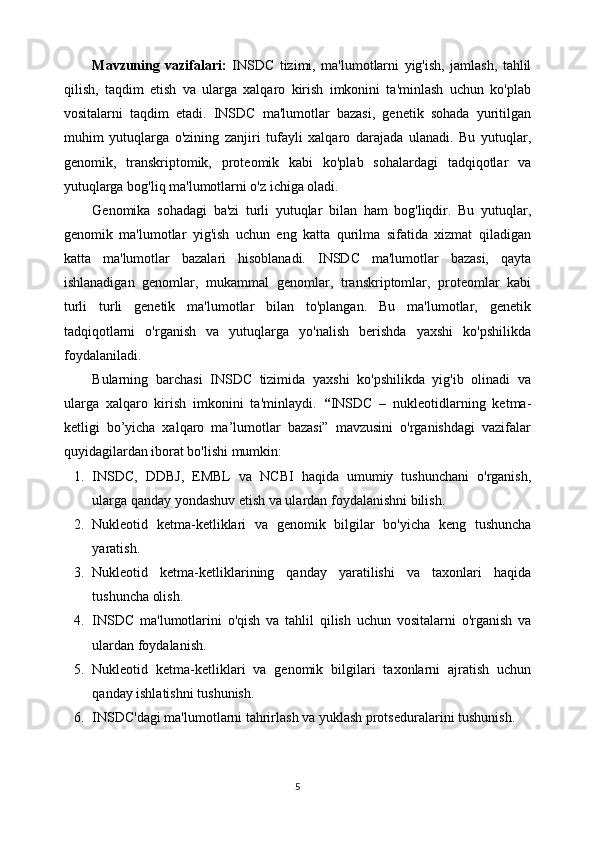 Mavzuning   vazifalari:   INSDC   tizimi,   ma'lumotlarni   yig'ish,   jamlash,   tahlil
qilish,   taqdim   etish   va   ularga   xalqaro   kirish   imkonini   ta'minlash   uchun   ko'plab
vositalarni   taqdim   etadi.   INSDC   ma'lumotlar   bazasi,   genetik   sohada   yuritilgan
muhim   yutuqlarga   o'zining   zanjiri   tufayli   xalqaro   darajada   ulanadi.   Bu   yutuqlar,
genomik,   transkriptomik,   proteomik   kabi   ko'plab   sohalardagi   tadqiqotlar   va
yutuqlarga bog'liq ma'lumotlarni o'z ichiga oladi.
Genomika   sohadagi   ba'zi   turli   yutuqlar   bilan   ham   bog'liqdir.   Bu   yutuqlar,
genomik   ma'lumotlar   yig'ish   uchun   eng   katta   qurilma   sifatida   xizmat   qiladigan
katta   ma'lumotlar   bazalari   hisoblanadi.   INSDC   ma'lumotlar   bazasi,   qayta
ishlanadigan   genomlar,   mukammal   genomlar,   transkriptomlar,   proteomlar   kabi
turli   turli   genetik   ma'lumotlar   bilan   to'plangan.   Bu   ma'lumotlar,   genetik
tadqiqotlarni   o'rganish   va   yutuqlarga   yo'nalish   berishda   yaxshi   ko'pshilikda
foydalaniladi.
Bularning   barchasi   INSDC   tizimida   yaxshi   ko'pshilikda   yig'ib   olinadi   va
ularga   xalqaro   kirish   imkonini   ta'minlaydi.   “ INSDC   –   nukleotidlarning   ketma-
ketligi   bo’yicha   xalqaro   ma’lumotlar   bazasi”   mavzusini   o'rganishdagi   vazifalar
quyidagilardan iborat bo'lishi mumkin:
1. INSDC,   DDBJ,   EMBL   va   NCBI   haqida   umumiy   tushunchani   o'rganish,
ularga qanday yondashuv etish va ulardan foydalanishni bilish.
2. Nukleotid   ketma-ketliklari   va   genomik   bilgilar   bo'yicha   keng   tushuncha
yaratish.
3. Nukleotid   ketma-ketliklarining   qanday   yaratilishi   va   taxonlari   haqida
tushuncha olish.
4. INSDC   ma'lumotlarini   o'qish   va   tahlil   qilish   uchun   vositalarni   o'rganish   va
ulardan foydalanish.
5. Nukleotid   ketma-ketliklari   va   genomik   bilgilari   taxonlarni   ajratish   uchun
qanday ishlatishni tushunish.
6. INSDC'dagi ma'lumotlarni tahrirlash va yuklash protseduralarini tushunish.
5 