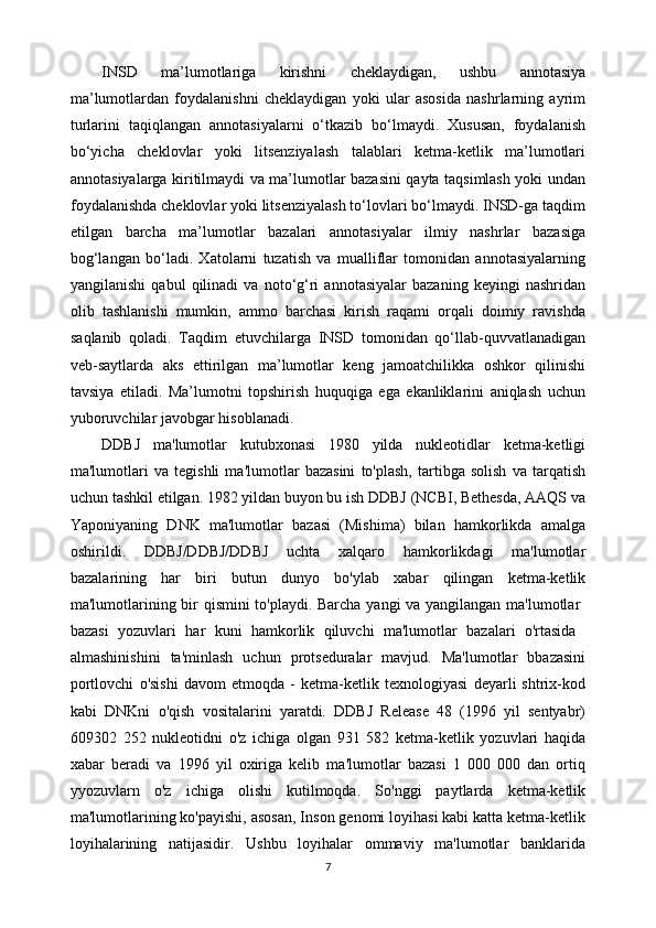 INSD   ma’lumotlariga   kirishni   cheklaydigan,   ushbu   annotasiya
ma’lumotlardan   foydalanishni   cheklaydigan   yoki   ular   asosida   nashrlarning   ayrim
turlarini   taqiqlangan   annotasiyalarni   o‘tkazib   bo‘lmaydi.   Xususan,   foydalanish
bo‘yicha   cheklovlar   yoki   litsenziyalash   talablari   ketma-ketlik   ma’lumotlari
annotasiyalarga kiritilmaydi va ma’lumotlar bazasini qayta taqsimlash yoki undan
foydalanishda cheklovlar yoki litsenziyalash to‘lovlari bo‘lmaydi. INSD-ga taqdim
etilgan   barcha   ma’lumotlar   bazalari   annotasiyalar   ilmiy   nashrlar   bazasiga
bog‘langan   bo‘ladi.   Xatolarni   tuzatish   va   mualliflar   tomonidan   annotasiyalarning
yangilanishi   qabul   qilinadi   va   noto‘g‘ri   annotasiyalar   bazaning   keyingi   nashridan
olib   tashlanishi   mumkin,   ammo   barchasi   kirish   raqami   orqali   doimiy   ravishda
saqlanib   qoladi.   Taqdim   etuvchilarga   INSD   tomonidan   qo‘llab-quvvatlanadigan
veb-saytlarda   aks   ettirilgan   ma’lumotlar   keng   jamoatchilikka   oshkor   qilinishi
tavsiya   etiladi.   Ma’lumotni   topshirish   huquqiga   ega   ekanliklarini   aniqlash   uchun
yuboruvchilar javobgar hisoblanadi.
DDBJ   ma'lumotlar   kutubxonasi   1980   yilda   nukleotidlar   ketma-ketligi
ma'lumotlari   va   tegishli   ma'lumotlar   bazasini   to'plash,   tartibga   solish   va   tarqatish
uchun tashkil etilgan. 1982 yildan buyon bu ish DDBJ (NCBI, Bethesda, AAQS va
Yaponiyaning   DNK   ma'lumotlar   bazasi   (Mishima)   bilan   hamkorlikda   amalga
oshirildi.   DDBJ/DDBJ/DDBJ   uchta   xalqaro   hamkorlikdagi   ma'lumotlar
bazalarining   har   biri   butun   dunyo   bo'ylab   xabar   qilingan   ketma-ketlik
ma'lumotlarining bir qismini to'playdi. Barcha yangi va yangilangan ma'lumotlar  
bazasi   yozuvlari   har   kuni   hamkorlik   qiluvchi   ma'lumotlar   bazalari   o'rtasida  
almashinishini   ta'minlash   uchun   protseduralar   mavjud.   Ma'lumotlar   bbazasini
portlovchi   o'sishi   davom   etmoqda   -   ketma-ketlik   texnologiyasi   deyarli   shtrix-kod
kabi   DNKni   o'qish   vositalarini   yaratdi.   DDBJ   Release   48   (1996   yil   sentyabr)
609302   252   nukleotidni   o'z   ichiga   olgan   931   582   ketma-ketlik   yozuvlari   haqida
xabar   beradi   va   1996   yil   oxiriga   kelib   ma'lumotlar   bazasi   1   000   000   dan   ortiq
yyozuvlarn   o'z   ichiga   olishi   kutilmoqda.   So'nggi   paytlarda   ketma-ketlik
ma'lumotlarining ko'payishi, asosan, Inson genomi loyihasi kabi katta ketma-ketlik
loyihalarining   natijasidir.   Ushbu   loyihalar   ommaviy   ma'lumotlar   banklarida
7 