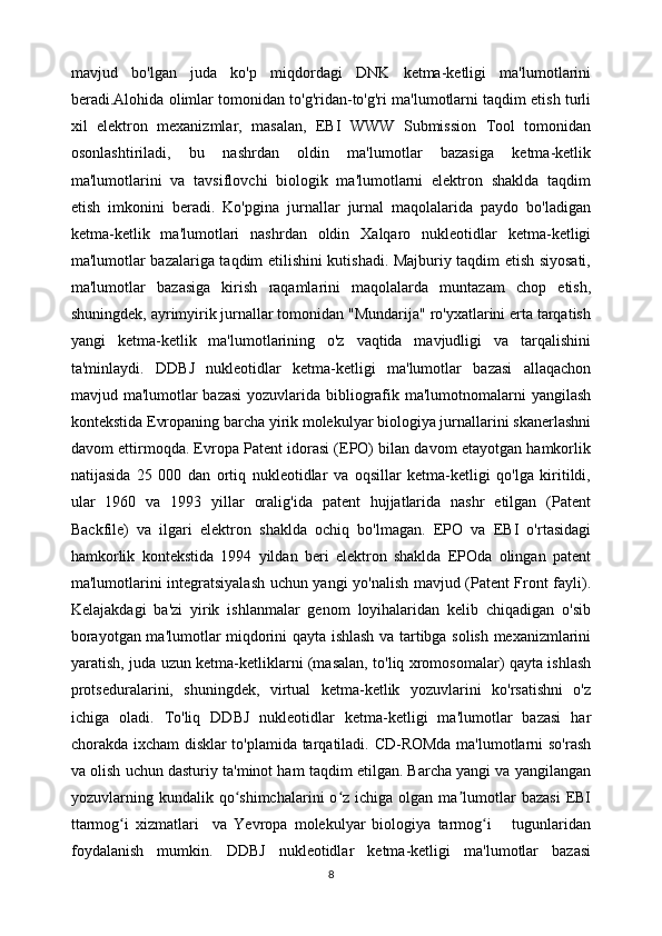 mavjud   bo'lgan   juda   ko'p   miqdordagi   DNK   ketma-ketligi   ma'lumotlarini
beradi.Alohida olimlar tomonidan to'g'ridan-to'g'ri ma'lumotlarni taqdim etish turli
xil   elektron   mexanizmlar,   masalan,   EBI   WWW   Submission   Tool   tomonidan
osonlashtiriladi,   bu   nashrdan   oldin   ma'lumotlar   bazasiga   ketma-ketlik
ma'lumotlarini   va   tavsiflovchi   biologik   ma'lumotlarni   elektron   shaklda   taqdim
etish   imkonini   beradi.   Ko'pgina   jurnallar   jurnal   maqolalarida   paydo   bo'ladigan
ketma-ketlik   ma'lumotlari   nashrdan   oldin   Xalqaro   nukleotidlar   ketma-ketligi
ma'lumotlar bazalariga taqdim etilishini kutishadi. Majburiy taqdim etish siyosati,
ma'lumotlar   bazasiga   kirish   raqamlarini   maqolalarda   muntazam   chop   etish,
shuningdek, ayrimyirik jurnallar tomonidan "Mundarija" ro'yxatlarini erta tarqatish
yangi   ketma-ketlik   ma'lumotlarining   o'z   vaqtida   mavjudligi   va   tarqalishini
ta'minlaydi.   DDBJ   nukleotidlar   ketma-ketligi   ma'lumotlar   bazasi   allaqachon
mavjud ma'lumotlar bazasi  yozuvlarida bibliografik ma'lumotnomalarni  yangilash
kontekstida Evropaning barcha yirik molekulyar biologiya jurnallarini skanerlashni
davom ettirmoqda. Evropa Patent idorasi (EPO) bilan davom etayotgan hamkorlik
natijasida   25   000   dan   ortiq   nukleotidlar   va   oqsillar   ketma-ketligi   qo'lga   kiritildi,
ular   1960   va   1993   yillar   oralig'ida   patent   hujjatlarida   nashr   etilgan   (Patent
Backfile)   va   ilgari   elektron   shaklda   ochiq   bo'lmagan.   EPO   va   EBI   o'rtasidagi
hamkorlik   kontekstida   1994   yildan   beri   elektron   shaklda   EPOda   olingan   patent
ma'lumotlarini integratsiyalash uchun yangi yo'nalish mavjud (Patent Front fayli).
Kelajakdagi   ba'zi   yirik   ishlanmalar   genom   loyihalaridan   kelib   chiqadigan   o'sib
borayotgan ma'lumotlar miqdorini qayta ishlash va tartibga solish mexanizmlarini
yaratish, juda uzun ketma-ketliklarni (masalan, to'liq xromosomalar) qayta ishlash
protseduralarini,   shuningdek,   virtual   ketma-ketlik   yozuvlarini   ko'rsatishni   o'z
ichiga   oladi.   To'liq   DDBJ   nukleotidlar   ketma-ketligi   ma'lumotlar   bazasi   har
chorakda ixcham disklar to'plamida tarqatiladi. CD-ROMda ma'lumotlarni so'rash
va olish uchun dasturiy ta'minot ham taqdim etilgan. Barcha yangi va yangilangan
yozuvlarning  kundalik  qo shimchalarini  o z  ichiga  olgan  ma lumotlar  bazasi  EBIʻ ʻ ʼ
ttarmog i   xizmatlari     va   Yevropa   molekulyar   biologiya   tarmog i       tugunlaridan	
ʻ ʻ
foydalanish   mumkin.   DDBJ   nukleotidlar   ketma-ketligi   ma'lumotlar   bazasi
8 