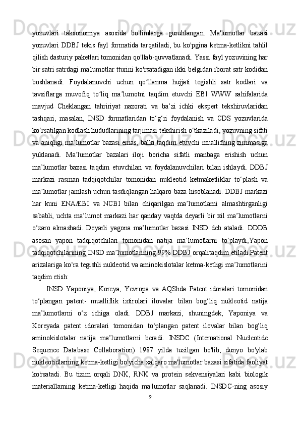 yozuvlari   taksonomiya   asosida   bo'limlarga   guruhlangan.   Ma'lumotlar   bazasi
yozuvlari   DDBJ   tekis  fayl   formatida  tarqatiladi,  bu  ko'pgina  ketma-ketlikni   tahlil
qilish dasturiy paketlari tomonidan qo'llab-quvvatlanadi. Yassi fayl yozuvining har
bir satri satrdagi ma'lumotlar tturini ko'rsatadigan ikki belgidan iborat satr kodidan
boshlanadi.   Foydalanuvchi   uchun   qo llanma   hujjati   tegishli   satr   kodlari   vaʻ
tavsiflarga   muvofiq   to liq   ma lumotni   taqdim   etuvchi   EBI   WWW   sahifalarida	
ʻ ʼ
mavjud   Cheklangan   tahririyat   nazorati   va   ba’zi   ichki   ekspert   tekshiruvlaridan
tashqari,   masalan,   INSD   formatlaridan   to‘g‘ri   foydalanish   va   CDS   yozuvlarida
ko‘rsatilgan kodlash hududlarining tarjimasi tekshirish o‘tkaziladi, yozuvning sifati
va aniqligi ma’lumotlar bazasi emas, balki taqdim etuvchi muallifning zimmasiga
yuklanadi.   Ma’lumotlar   bazalari   iloji   boricha   sifatli   manbaga   erishish   uchun
ma’lumotlar   bazasi   taqdim   etuvchilari   va   foydalanuvchilari   bilan   ishlaydi.   DDBJ
markazi   rasman   tadqiqotchilar   tomonidan   nukleotid   ketmaketliklar   to‘plash   va
ma’lumotlar jamlash uchun tasdiqlangan halqaro baza hisoblanadi. DDBJ markazi
har   kuni   ENA/EBI   va   NCBI   bilan   chiqarilgan   ma’lumotlarni   almashtirganligi
sababli,  uchta  ma’lumot   markazi  har  qanday  vaqtda  deyarli  bir  xil  ma’lumotlarni
o‘zaro   almashadi.   Deyarli   yagona   ma’lumotlar   bazasi   INSD   deb   ataladi.   DDDB
asosan   yapon   tadqiqotchilari   tomonidan   natija   ma’lumotlarni   to‘playdi,Yapon
tadqiqotchilarining INSD ma’lumotlarining 99% DDBJ orqalitaqdim etiladi.Patent
arizalariga ko‘ra tegishli nukleotid va aminokislotalar ketma-ketligi ma’lumotlarini
taqdim etish:
INSD   Yaponiya,   Koreya,   Yevropa   va   AQShda   Patent   idoralari   tomonidan
to‘plangan   patent-   mualliflik   ixtirolari   ilovalar   bilan   bog‘liq   nukleotid   natija
ma’lumotlarni   o‘z   ichiga   oladi.   DDBJ   markazi,   shuningdek,   Yaponiya   va
Koreyada   patent   idoralari   tomonidan   to‘plangan   patent   ilovalar   bilan   bog‘liq
aminokislotalar   natija   ma’lumotlarni   beradi.   INSDC   (International   Nucleotide
Sequence   Database   Collaboration)   1987   yilda   tuzilgan   bo'lib,   dunyo   bo'ylab
nukleotidlarning ketma-ketligi bo'yicha xalqaro ma'lumotlar bazasi sifatida faoliyat
ko'rsatadi.   Bu   tizim   orqali   DNK,   RNK   va   protein   sekvensiyalari   kabi   biologik
materiallarning   ketma-ketligi   haqida   ma'lumotlar   saqlanadi.   INSDC-ning   asosiy
9 