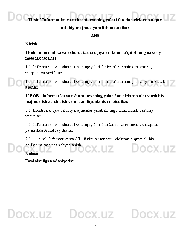 11-sinf Informatika va axborot texnologiyalari fanidan elektron o‘quv-
uslubiy majmua yaratish metodikasi
Reja:
Kirish
I Bob.  informatika va axborot texnologiyalari fanini o‘qitishning nazariy-
metodik asoslari
1.1.   Informatika va axborot texnologiyalari fanini o’qitishning mazmuni, 
maqsadi va vazifalari
1.2.   Informatika va axborot texnologiyalari fanini o‘qitishning nazariy - metodik
asoslari
II BOB.  Informatika va axborot texnologiyalaridan elektron o‘quv uslubiy 
majmua ishlab chiqish va undan foydalanish metodikasi
2.1.   Elektron o’quv uslubiy majmualar yaratishning multimediali dasturiy 
vositalari
2.2.   Informatika va axborot texnologiyalari fanidan nazariy-metodik majmua 
yaratishda AutoPlay dasturi
2.3.   11-sinf "Informatika va AT" fanini o'rgatuvchi elektron o’quv uslubiy 
qo`llanma va undan foydalanish
Xulosa
Foydalanilgan adabiyotlar 
1