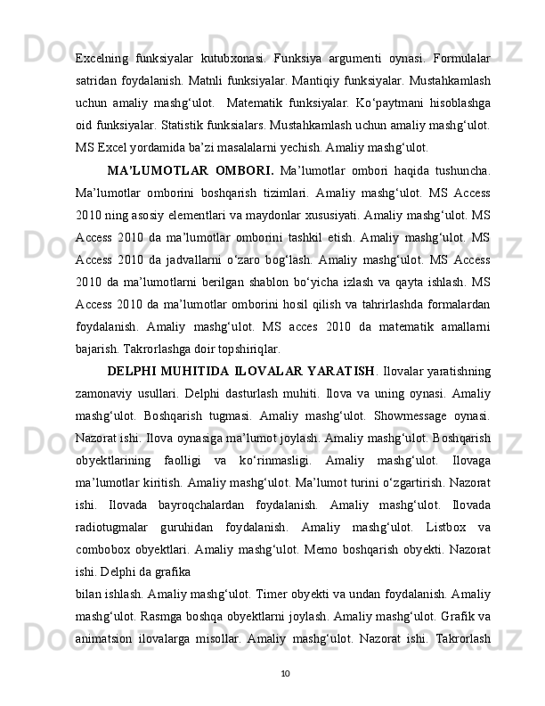 Excelning   funksiyalar   kutubxonasi.   Funksiya   argumenti   oynasi.   Formulalar
satridan foydalanish. Matnli funksiyalar. Mantiqiy funksiyalar. Mustahkamlash
uchun   amaliy   mashg‘ulot.     Matematik   funksiyalar.   Ko‘paytmani   hisoblashga
oid funksiyalar. Statistik funksialars. Mustahkamlash uchun amaliy mashg‘ulot.
MS Excel yordamida ba’zi masalalarni yechish. Amaliy mashg‘ulot.
MA’LUMOTLAR   OMBORI.   Ma’lumotlar   ombori   haqida   tushuncha.
Ma’lumotlar   omborini   boshqarish   tizimlari.   Amaliy   mashg‘ulot.   MS   Access
2010 ning asosiy elementlari va maydonlar xususiyati. Amaliy mashg‘ulot. MS
Access   2010   da   ma’lumotlar   omborini   tashkil   etish.   Amaliy   mashg‘ulot.   MS
Access   2010   da   jadvallarni   o‘zaro   bog‘lash.   Amaliy   mashg‘ulot.   MS   Access
2010   da   ma’lumotlarni   berilgan   shablon   bo‘yicha   izlash   va   qayta   ishlash.   MS
Access  2010 da ma’lumotlar  omborini hosil qilish  va tahrirlashda  formalardan
foydalanish.   Amaliy   mashg‘ulot.   MS   acces   2010   da   matematik   amallarni
bajarish. Takrorlashga doir topshiriqlar.
DELPHI MUHITIDA ILOVALAR YARATISH . Ilovalar yaratishning
zamonaviy   usullari.   Delphi   dasturlash   muhiti.   Ilova   va   uning   oynasi.   Amaliy
mashg‘ulot.   Boshqarish   tugmasi.   Amaliy   mashg‘ulot.   Showmessage   oynasi.
Nazorat ishi. Ilova oynasiga ma’lumot joylash. Amaliy mashg‘ulot. Boshqarish
obyektlarining   faolligi   va   ko‘rinmasligi.   Amaliy   mashg‘ulot.   Ilovaga
ma’lumotlar kiritish. Amaliy mashg‘ulot. Ma’lumot turini o‘zgartirish. Nazorat
ishi.   Ilovada   bayroqchalardan   foydalanish.   Amaliy   mashg‘ulot.   Ilovada
radiotugmalar   guruhidan   foydalanish.   Amaliy   mashg‘ulot.   Listbox   va
combobox   obyektlari.   Amaliy   mashg‘ulot.   Memo   boshqarish   obyekti.   Nazorat
ishi. Delphi da grafika
bilan ishlash. Amaliy mashg‘ulot. Timer obyekti va undan foydalanish. Amaliy
mashg‘ulot. Rasmga boshqa obyektlarni joylash. Amaliy mashg‘ulot. Grafik va
animatsion   ilovalarga   misollar.   Amaliy   mashg‘ulot.   Nazorat   ishi.   Takrorlash
10