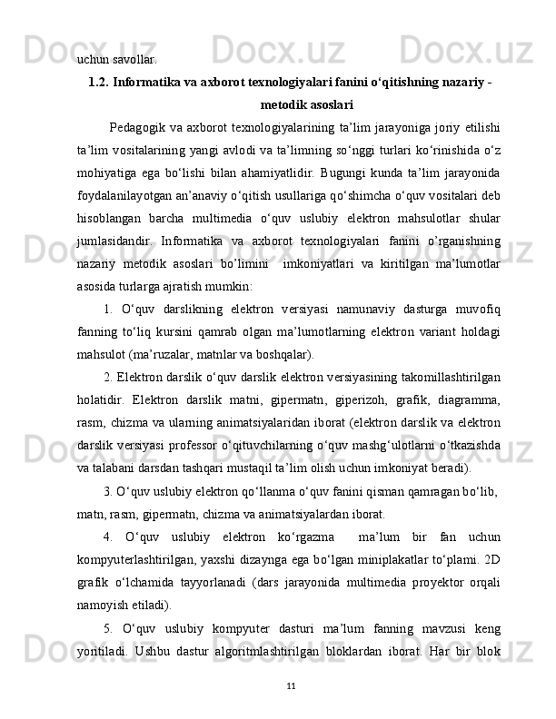 uchun savollar.
1.2.   Informatika va axborot texnologiyalari fanini o‘qitishning nazariy -
metodik asoslari
Pedagogik  va axborot texnologiyalarining  ta’lim  jarayoniga joriy  etilishi
ta’lim vositalarining yangi avlodi va ta’limning so‘nggi turlari ko‘rinishida o‘z
mohiyatiga   ega   bo‘lishi   bilan   ahamiyatlidir.   Bugungi   kunda   ta’lim   jarayonida
foydalanilayotgan an’anaviy o‘qitish usullariga qo‘shimcha o‘quv vositalari deb
hisoblangan   barcha   multimedia   o‘quv   uslubiy   elektron   mahsulotlar   shular
jumlasidandir.   Informatika   va   axborot   texnologiyalari   fanini   o’rganishning
nazariy   metodik   asoslari   bo’limini     imkoniyatlari   va   kiritilgan   ma’lumotlar
asosida turlarga ajratish mumkin:
1.   O‘quv   darslikning   elektron   versiyasi   namunaviy   dasturga   muvofiq
fanning   to‘liq   kursini   qamrab   olgan   ma’lumotlarning   elektron   variant   holdagi
mahsulot (ma’ruzalar, matnlar va boshqalar).
2.   Elektron darslik o‘quv darslik elektron versiyasining takomillashtirilgan
holatidir.   Elektron   darslik   matni,   gipermatn,   giperizoh,   grafik,   diagramma,
rasm, chizma va ularning animatsiyalaridan iborat (elektron darslik va elektron
darslik versiyasi professor o‘qituvchilarning o‘quv mashg‘ulotlarni o‘tkazishda
va talabani darsdan tashqari mustaqil ta’lim olish uchun imkoniyat beradi).
3.   O‘quv uslubiy elektron qo‘llanma o‘quv fanini qisman qamragan bo‘lib, 
matn, rasm, gipermatn, chizma va animatsiyalardan iborat.
4.   O‘quv   uslubiy   elektron   ko‘rgazma     ma’lum   bir   fan   uchun
kompyuterlashtirilgan, yaxshi dizaynga ega bo‘lgan miniplakatlar to‘plami. 2D
grafik   o‘lchamida   tayyorlanadi   (dars   jarayonida   multimedia   proyektor   orqali
namoyish etiladi).
5.   O‘quv   uslubiy   kompyuter   dasturi   ma’lum   fanning   mavzusi   keng
yoritiladi.   Ushbu   dastur   algoritmlashtirilgan   bloklardan   iborat.   Har   bir   blok
11 