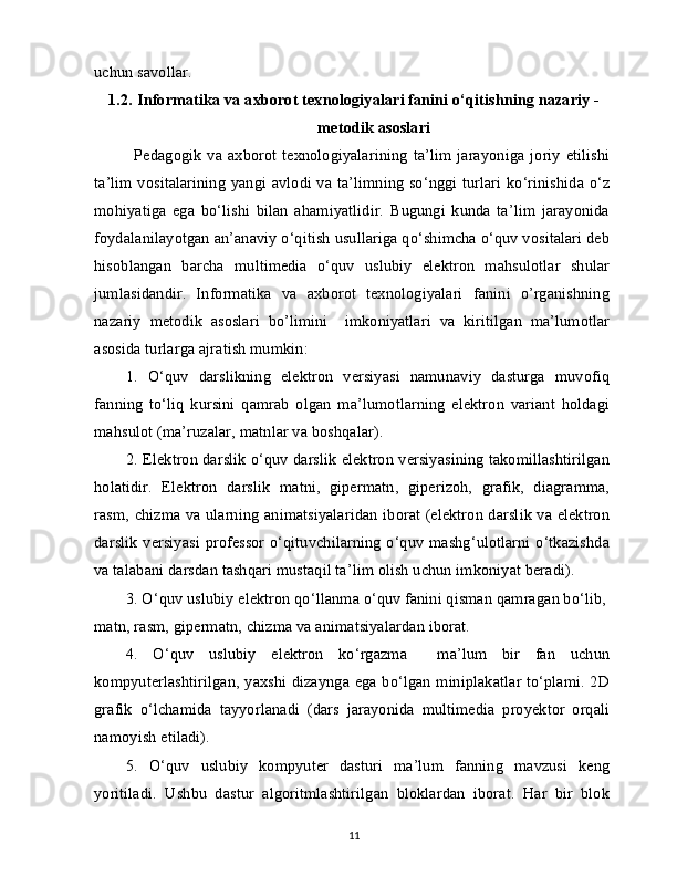 uchun savollar.
1.2.   Informatika va axborot texnologiyalari fanini o‘qitishning nazariy -
metodik asoslari
Pedagogik  va axborot texnologiyalarining  ta’lim  jarayoniga joriy  etilishi
ta’lim vositalarining yangi avlodi va ta’limning so‘nggi turlari ko‘rinishida o‘z
mohiyatiga   ega   bo‘lishi   bilan   ahamiyatlidir.   Bugungi   kunda   ta’lim   jarayonida
foydalanilayotgan an’anaviy o‘qitish usullariga qo‘shimcha o‘quv vositalari deb
hisoblangan   barcha   multimedia   o‘quv   uslubiy   elektron   mahsulotlar   shular
jumlasidandir.   Informatika   va   axborot   texnologiyalari   fanini   o’rganishning
nazariy   metodik   asoslari   bo’limini     imkoniyatlari   va   kiritilgan   ma’lumotlar
asosida turlarga ajratish mumkin:
1.   O‘quv   darslikning   elektron   versiyasi   namunaviy   dasturga   muvofiq
fanning   to‘liq   kursini   qamrab   olgan   ma’lumotlarning   elektron   variant   holdagi
mahsulot (ma’ruzalar, matnlar va boshqalar).
2.   Elektron darslik o‘quv darslik elektron versiyasining takomillashtirilgan
holatidir.   Elektron   darslik   matni,   gipermatn,   giperizoh,   grafik,   diagramma,
rasm, chizma va ularning animatsiyalaridan iborat (elektron darslik va elektron
darslik versiyasi professor o‘qituvchilarning o‘quv mashg‘ulotlarni o‘tkazishda
va talabani darsdan tashqari mustaqil ta’lim olish uchun imkoniyat beradi).
3.   O‘quv uslubiy elektron qo‘llanma o‘quv fanini qisman qamragan bo‘lib, 
matn, rasm, gipermatn, chizma va animatsiyalardan iborat.
4.   O‘quv   uslubiy   elektron   ko‘rgazma     ma’lum   bir   fan   uchun
kompyuterlashtirilgan, yaxshi dizaynga ega bo‘lgan miniplakatlar to‘plami. 2D
grafik   o‘lchamida   tayyorlanadi   (dars   jarayonida   multimedia   proyektor   orqali
namoyish etiladi).
5.   O‘quv   uslubiy   kompyuter   dasturi   ma’lum   fanning   mavzusi   keng
yoritiladi.   Ushbu   dastur   algoritmlashtirilgan   bloklardan   iborat.   Har   bir   blok
11