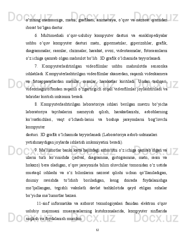 o‘zining   mazmuniga,   matni,   grafikasi,   animatsiya,   o‘quv   va   nazorat   qismidan
iborat bo‘lgan dastur.
6.   Multimediali   o‘quv-uslubiy   kompyuter   dasturi   va   ensiklopediyalar
ushbu   o‘quv   kompyuter   dasturi   matn,   gipermatnlar,   giperizohlar,   grafik,
diagrammalar,   rasmlar,   chizmalar,   harakat,   ovoz,   videotasmalar,   fotorasmlarni
o‘z ichiga qamrab olgan mahsulot bo‘lib. 3D grafik o‘lchamida tayyorlanadi.
7.   Kompyuterlashtirilgan   videofilmlar   ushbu   mahsulotda   sensorika
ishlatiladi. Kompyuterlashtirilgan videofilmlar skanerdan, raqamli videokamera
va   fotoapparatlardan   matnlar,   rasmlar,   harakatlar   kiritiladi.   Undan   tashqari,
videomagnitofondan raqamli o‘zgartirgich orqali videofilmlar joylashtiriladi va
tahrirlar kiritish imkonini beradi.
8.   Kompyuterlashtirilgan   laboratoriya   ishlari   berilgan   mavzu   bo‘yicha
laboratoriya   tajribalarini   namoyish   qilish,   harakatlanishi,   asboblarning
ko‘rsatkichlari,   vaqt   o‘lchash-larini   va   boshqa   jarayonlarni   bog‘lovchi
kompyuter
dasturi. 3D grafik o‘lchamida tayyorlanadi (Laboratoriya asbob-uskunalari 
yetishmaydigan joylarda ishlatish imkoniyatini beradi).
9.   Ma’lumotlar banki katta hajmdagi axborotni o‘z ichiga qamrab olgan va
ularni   turli   ko‘rinishda   (jadval,   diagramma,   gistogramma,   matn,   rasm   va
hokazo) bera oladigan, o‘quv jarayonida bilim oluvchilar tomonidan o‘z ustida
mustaqil   ishlashi   va   o‘z   bilimlarini   nazorat   qilishi   uchun   qo‘llaniladigan,
doimiy   ravishda   to‘ldirib   boriladigan,   keng   doirada   foydalanishga
mo‘ljallangan,   tegishli   vakolatli   davlat   tashkilotida   qayd   etilgan   sohalar
bo‘yicha ma’lumotlar bazasi.
11-sinf   informatika   va   axborot   texnologiyalari   fanidan   elektron   o'quv
uslubiy   majmuani   muassasalarning   kutubxonalarida,   kompyuter   sinflarida
saqlash va foydalanish mumkin.
12