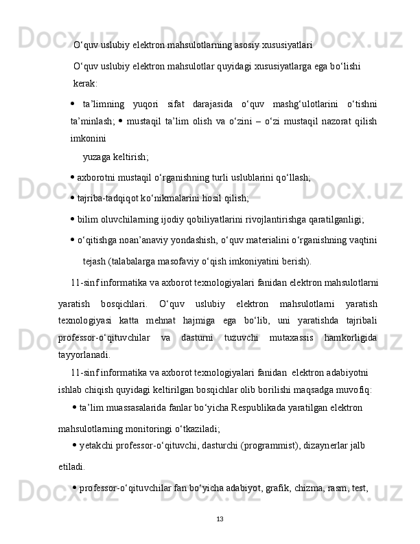 O‘quv uslubiy elektron mahsulotlarning asosiy xususiyatlari
O‘quv uslubiy elektron mahsulotlar quyidagi xususiyatlarga ega bo‘lishi 
kerak:
   ta’limning   yuqori   sifat   darajasida   o‘quv   mashg‘ulotlarini   o‘tishni
ta’minlash;      mustaqil   ta’lim   olish   va   o‘zini   –   o‘zi   mustaqil   nazorat   qilish
imkonini
yuzaga keltirish;
   axborotni mustaqil o‘rganishning turli uslublarini qo‘llash;
   tajriba-tadqiqot ko‘nikmalarini hosil qilish;
   bilim oluvchilarning ijodiy qobiliyatlarini rivojlantirishga qaratilganligi;
   o‘qitishga noan’anaviy yondashish, o‘quv materialini o‘rganishning vaqtini
tejash (talabalarga masofaviy o‘qish imkoniyatini berish).
11-sinf informatika va axborot texnologiyalari fanidan elektron mahsulotlarni
yaratish   bosqichlari.   O‘quv   uslubiy   elektron   mahsulotlarni   yaratish
texnologiyasi   katta   mehnat   hajmiga   ega   bo‘lib,   uni   yaratishda   tajribali
professor-o‘qituvchilar   va   dasturni   tuzuvchi   mutaxassis   hamkorligida
tayyorlanadi.
11-sinf informatika va axborot texnologiyalari fanidan  elektron adabiyotni 
ishlab chiqish quyidagi keltirilgan bosqichlar olib borilishi maqsadga muvofiq:
   ta’lim muassasalarida fanlar bo‘yicha Respublikada yaratilgan elektron
mahsulotlarning monitoringi o‘tkaziladi;
   yetakchi professor-o‘qituvchi, dasturchi (programmist), dizaynerlar jalb
etiladi.
   professor-o‘qituvchilar fan bo‘yicha adabiyot, grafik, chizma, rasm, test,
13 