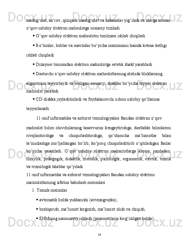 mashg‘ulot, so‘rov, qiziqarli mashg‘ulot va hokazolar yig‘iladi va ularga asosan 
o‘quv-uslubiy elektron mahsulotga ssenariy tuziladi.
   O‘quv uslubiy elektron mahsulotni tuzilmasi ishlab chiqiladi.
   Bo‘limlar, boblar va mavzular bo‘yicha mazmunini hamda ketma-ketligi
ishlab chiqiladi.
   Dizayner tomonidan elektron mahsulotga estetik shakl yaratiladi.
   Dasturchi o‘quv-uslubiy elektron mahsulotlarning alohida bloklarning
algoritmini tayyorlaydi va berilgan ssenariy, shakllar bo‘yicha tayyor elektron 
mahsulot yaratadi.
   CD-diskka joylashtiriladi va foydalanuvchi uchun uslubiy qo‘llanma
tayyorlanadi.
    11-sinf informatika va axborot texnologiyalari fanidan elektron o‘quv
mahsulot   bilim   oluvchilarning   tasavvurini   kengaytirishga,   dastlabki   bilimlarini
rivojlantirishga   va   chuqurlashtirishga,   qo‘shimcha   ma’lumotlar   bilan
ta’minlashga   mo‘ljallangan   bo‘lib,   ko‘proq   chuqurlashtirib   o‘qitiladigan   fanlar
bo‘yicha   yaratiladi.   O‘quv   uslubiy   elektron   mahsulotlarga   asosiy,   jumladan:
ilmiylik;   pedagogik;   didaktik;   metodik;   psixologik;   ergonomik;   estetik;   texnik
va texnologik talablar qo‘yiladi.
11-sinf informatika va axborot texnologiyalari fanidan uslubiy elektron 
maxsulotlarning sifatini baholash mezonlari
1.   Texnik mezonlar:
   avtomatik holda yuklanishi (avtozagruzka);
   boshqarish, ma’lumot kirgizish, ma’lumot olish va chiqish;
   EHMning namunaviy ishlash (parametrlarni kirg‘izilgan holda)
14 