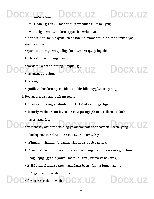 imkoniyati;
   EHMning kerakli kadrlarini qayta yuklash imkoniyati;
   kiritilgan ma’lumotlarni qaytarish imkoniyati;
   ekranda berilgan va qayta ishlangan ma’lumotlarni chop etish imkoniyati. 2.  
Servis mezonlar:
   iyerarxik menyu mavjudligi (ma’lumotni qulay topish);
   interaktiv dialogning mavjudligi;
   yordam va sharkllarning mavjudligi;
   tasvirning aniqligi;
   dizayn;
   grafik va harflarning shriftlari bir-biri bilan uyg‘unlashganligi.
3.   Pedagogik va psixologik mezonlar:
   ilmiy va pedagogik bilimlarning EHM aks ettirilganligi;
   dasturiy vositalardan foydalanishda pedagogik maqsadlarni tanlash
asoslanganligi;
   zamonaviy axborot texnologiyalari vositalaridan foydalanuvchi yangi
boshqaruv sharkl va o‘qitish usullari mavjudligi;
   ta’limga muhimligi (didaktik talablarga javob berishi);
   o‘quv materialini ifodalanish shakli va uning mazmuni orasidagi optimal
bog‘liqligi (grafik, jadval, matn, chizma, sxema va hokazo);
   EHM ishlatilganda bexos tugmalarni bosishda, ma’lumotlarning
o‘zgarmasligi va stabil ishlashi;
   fikrlashni shakllantirish;
15 
