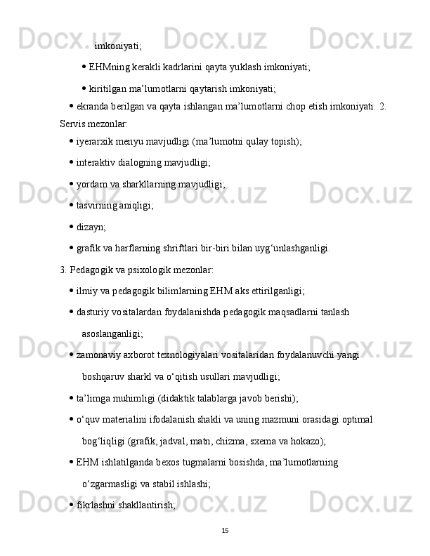 imkoniyati;
   EHMning kerakli kadrlarini qayta yuklash imkoniyati;
   kiritilgan ma’lumotlarni qaytarish imkoniyati;
   ekranda berilgan va qayta ishlangan ma’lumotlarni chop etish imkoniyati. 2.  
Servis mezonlar:
   iyerarxik menyu mavjudligi (ma’lumotni qulay topish);
   interaktiv dialogning mavjudligi;
   yordam va sharkllarning mavjudligi;
   tasvirning aniqligi;
   dizayn;
   grafik va harflarning shriftlari bir-biri bilan uyg‘unlashganligi.
3.   Pedagogik va psixologik mezonlar:
   ilmiy va pedagogik bilimlarning EHM aks ettirilganligi;
   dasturiy vositalardan foydalanishda pedagogik maqsadlarni tanlash
asoslanganligi;
   zamonaviy axborot texnologiyalari vositalaridan foydalanuvchi yangi
boshqaruv sharkl va o‘qitish usullari mavjudligi;
   ta’limga muhimligi (didaktik talablarga javob berishi);
   o‘quv materialini ifodalanish shakli va uning mazmuni orasidagi optimal
bog‘liqligi (grafik, jadval, matn, chizma, sxema va hokazo);
   EHM ishlatilganda bexos tugmalarni bosishda, ma’lumotlarning
o‘zgarmasligi va stabil ishlashi;
   fikrlashni shakllantirish;
15