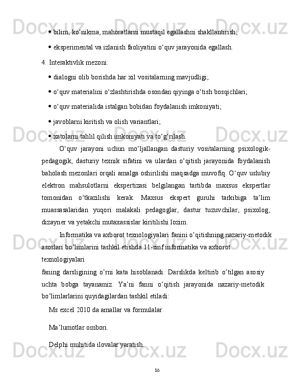    bilim, ko‘nikma, mahoratlarni mustaqil egallashni shakllantirish;
   eksperimental va izlanish faoliyatini o‘quv jarayonida egallash.
4.   Interaktivlik mezoni:
   dialogni olib borishda har xil vositalarning mavjudligi;
   o‘quv materialini o‘zlashtirishda osondan qiyinga o‘tish bosqichlari;
   o‘quv materialida istalgan bobidan foydalanish imkoniyati;
   javoblarni kiritish va olish variantlari;
   xatolarni tahlil qilish imkoniyati va to‘g‘rilash.
O‘quv   jarayoni   uchun   mo‘ljallangan   dasturiy   vositalarning   psixologik-
pedagogik,   dasturiy   texnik   sifatini   va   ulardan   o‘qitish   jarayonida   foydalanish
baholash mezonlari orqali amalga oshirilishi maqsadga muvofiq. O‘quv uslubiy
elektron   mahsulotlarni   ekspertizasi   belgilangan   tartibda   maxsus   ekspertlar
tomonidan   o‘tkazilishi   kerak.   Maxsus   ekspert   guruhi   tarkibiga   ta’lim
muassasalaridan   yuqori   malakali   pedagoglar,   dastur   tuzuvchilar,   psixolog,
dizayner va yetakchi mutaxassislar kiritilishi lozim.
Informatika va axborot texnologiyalari fanini o’qitishning nazariy-metodik
asoslari bo’limlarini tashkil etishda 11-sinf informatika va axborot 
texnologiyalari
faning   darsligining   o’rni   kata   hisoblanadi.   Darslikda   keltirib   o’tilgan   asosiy
uchta   bobga   tayanamiz.   Ya’ni   fanni   o’qitish   jarayonida   nazariy-metodik
bo’limlarlarini quyidagilardan tashkil etiladi:
  Ms excel 2010 da amallar va formulalar 
  Ma’lumotlar ombori.
  Delphi muhitida ilovalar yaratish.
16