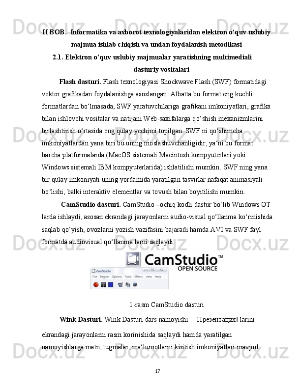 II BOB.  Informatika va axborot texnologiyalaridan elektron o‘quv uslubiy
majmua ishlab chiqish va undan foydalanish metodikasi
2.1.   Elektron o’quv uslubiy majmualar yaratishning multimediali 
dasturiy vositalari
Flash dasturi.  Flash texnologiyasi Shockwave Flash (SWF) formatidagi 
vektor grafikadan foydalanishga asoslangan. Albatta bu format eng kuchli 
formatlardan bo‘lmasada, SWF yaratuvchilariga grafikani imkoniyatlari, grafika 
bilan ishlovchi vositalar va natijani Web-saxifalarga qo‘shish mexanizmlarini 
birlashtirish o‘rtasida eng qulay yechimi topilgan. SWF ni qo‘shimcha 
imkoniyatlardan yana biri bu uning moslashuvchanligidir, ya‘ni bu format 
barcha platformalarda (MacOS sistemali Macintosh kompyuterlari yoki 
Windows sistemali IBM kompyuterlarida) ishlatilishi mumkin. SWF ning yana 
bir qulay imkoniyati uning yordamida yaratilgan tasvirlar nafaqat animasiyali 
bo‘lishi, balki interaktiv elementlar va tovush bilan boyitilishi mumkin.
  CamStudio dasturi.  CamStudio –ochiq kodli dastur bo‘lib Windows OT 
larda ishlaydi, asosan ekrandagi jarayonlarni audio-visual qo‘llanma ko‘rinishida
saqlab qo‘yish, ovozlarni yozish vazifasini bajaradi hamda AVI va SWF fayl 
formatda audiovisual qo‘llanma larni saqlaydi.
1-rasm CamStudio dasturi
Wink Dasturi.  Wink Dasturi dars namoyishi ― Презентация  larini‖
ekrandagi jarayonlarni rasm korinishida saqlaydi hamda yaratilgan 
namoyishlarga matn, tugmalar, ma‘lumotlarni kiritish imkoniyatlari mavjud.
17 