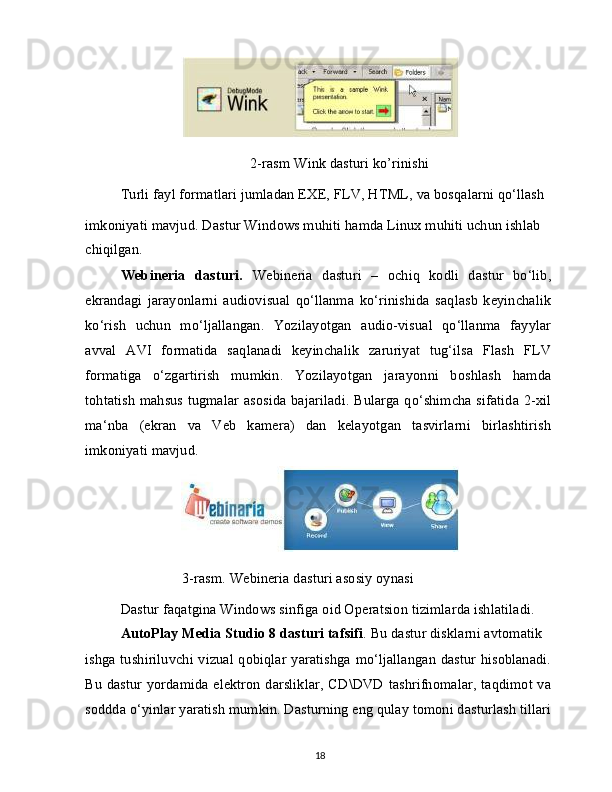 2-rasm Wink dasturi ko’rinishi
Turli fayl formatlari jumladan EXE, FLV, HTML, va bosqalarni qo‘llash
imkoniyati mavjud. Dastur Windows muhiti hamda Linux muhiti uchun ishlab 
chiqilgan.
Webineria   dasturi.   Webineria   dasturi   –   ochiq   kodli   dastur   bo‘lib,
ekrandagi   jarayonlarni   audiovisual   qo‘llanma   ko‘rinishida   saqlasb   keyinchalik
ko‘rish   uchun   mo‘ljallangan.   Yozilayotgan   audio-visual   qo‘llanma   fayylar
avval   AVI   formatida   saqlanadi   keyinchalik   zaruriyat   tug‘ilsa   Flash   FLV
formatiga   o‘zgartirish   mumkin.   Yozilayotgan   jarayonni   boshlash   hamda
tohtatish mahsus tugmalar asosida bajariladi. Bularga qo‘shimcha sifatida 2-xil
ma‘nba   (ekran   va   Veb   kamera)   dan   kelayotgan   tasvirlarni   birlashtirish
imkoniyati mavjud.
                 3-rasm. Webineria dasturi asosiy oynasi
Dastur faqatgina Windows sinfiga oid Operatsion tizimlarda ishlatiladi. 
AutoPlay Media Studio 8 dasturi tafsifi . Bu dastur disklarni avtomatik
ishga tushiriluvchi vizual qobiqlar yaratishga mo‘ljallangan dastur hisoblanadi.
Bu dastur yordamida elektron darsliklar, CD\DVD tashrifnomalar, taqdimot va
soddda o‘yinlar yaratish mumkin. Dasturning eng qulay tomoni dasturlash tillari
18 