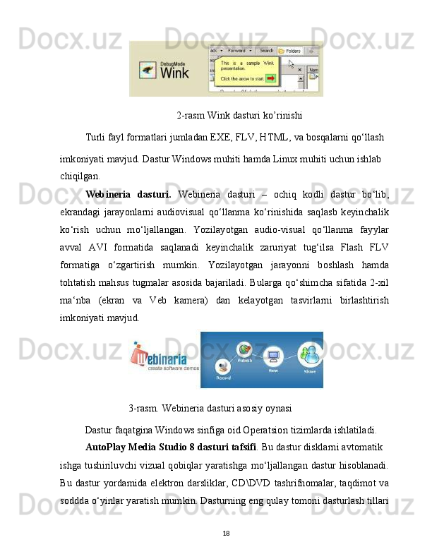 2-rasm Wink dasturi ko’rinishi
Turli fayl formatlari jumladan EXE, FLV, HTML, va bosqalarni qo‘llash
imkoniyati mavjud. Dastur Windows muhiti hamda Linux muhiti uchun ishlab 
chiqilgan.
Webineria   dasturi.   Webineria   dasturi   –   ochiq   kodli   dastur   bo‘lib,
ekrandagi   jarayonlarni   audiovisual   qo‘llanma   ko‘rinishida   saqlasb   keyinchalik
ko‘rish   uchun   mo‘ljallangan.   Yozilayotgan   audio-visual   qo‘llanma   fayylar
avval   AVI   formatida   saqlanadi   keyinchalik   zaruriyat   tug‘ilsa   Flash   FLV
formatiga   o‘zgartirish   mumkin.   Yozilayotgan   jarayonni   boshlash   hamda
tohtatish mahsus tugmalar asosida bajariladi. Bularga qo‘shimcha sifatida 2-xil
ma‘nba   (ekran   va   Veb   kamera)   dan   kelayotgan   tasvirlarni   birlashtirish
imkoniyati mavjud.
                 3-rasm. Webineria dasturi asosiy oynasi
Dastur faqatgina Windows sinfiga oid Operatsion tizimlarda ishlatiladi. 
AutoPlay Media Studio 8 dasturi tafsifi . Bu dastur disklarni avtomatik
ishga tushiriluvchi vizual qobiqlar yaratishga mo‘ljallangan dastur hisoblanadi.
Bu dastur yordamida elektron darsliklar, CD\DVD tashrifnomalar, taqdimot va
soddda o‘yinlar yaratish mumkin. Dasturning eng qulay tomoni dasturlash tillari
18