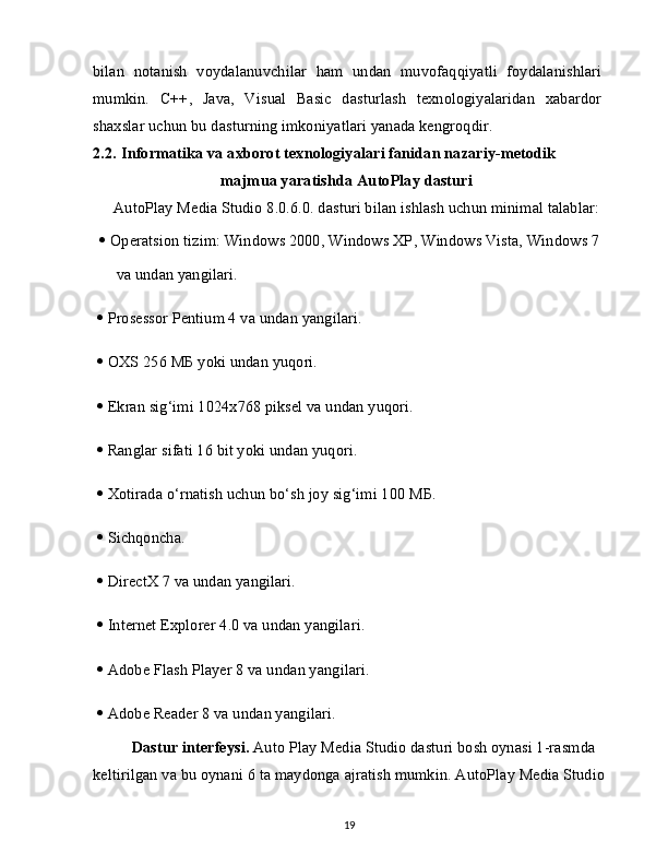 bilan   notanish   voydalanuvchilar   ham   undan   muvofaqqiyatli   foydalanishlari
mumkin.   C++,   Java,   Visual   Basic   dasturlash   texnologiyalaridan   xabardor
shaxslar uchun bu dasturning imkoniyatlari yanada kengroqdir.
2.2.   Informatika va axborot texnologiyalari fanidan nazariy-metodik 
majmua yaratishda AutoPlay dasturi
AutoPlay Media Studio 8.0.6.0. dasturi bilan ishlash uchun minimal talablar: 
   Operatsion tizim: Windows 2000, Windows XP, Windows Vista, Windows 7
va undan yangilari.
   Prosessor Pentium 4 va undan yangilari.
   OXS 256  МБ  yoki undan yuqori.
   Ekran sig‘imi 1024x768 piksel va undan yuqori.
   Ranglar sifati 16 bit yoki undan yuqori.
   Xotirada o‘rnatish uchun bo‘sh joy sig‘imi 100  МБ .
   Sichqoncha.
   DirectX 7 va undan yangilari.
   Internet Explorer 4.0 va undan yangilari.
   Adobe Flash Player 8 va undan yangilari.
   Adobe Reader 8 va undan yangilari.
Dastur interfeysi.  Auto Play Media Studio dasturi bosh oynasi 1-rasmda 
keltirilgan va bu oynani 6 ta maydonga ajratish mumkin. AutoPlay Media Studio
19