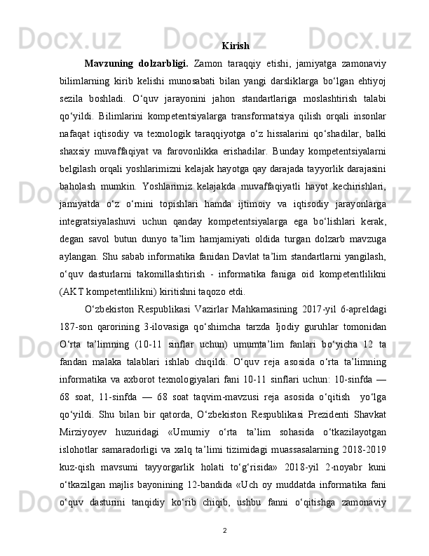 Kirish
Mavzuning   dolzarbligi.   Zamon   taraqqiy   etishi,   jamiyatga   zamonaviy
bilimlarning   kirib   kelishi   munosabati   bilan   yangi   darsliklarga   bo‘lgan   ehtiyoj
sezila   boshladi.   O‘quv   jarayonini   jahon   standartlariga   moslashtirish   talabi
qo‘yildi.   Bilimlarini   kompetentsiyalarga   transformatsiya   qilish   orqali   insonlar
nafaqat   iqtisodiy   va   texnologik   taraqqiyotga   o‘z   hissalarini   qo‘shadilar,   balki
shaxsiy   muvaffaqiyat   va   farovonlikka   erishadilar.   Bunday   kompetentsiyalarni
belgilash orqali yoshlarimizni kelajak hayotga qay darajada tayyorlik darajasini
baholash   mumkin.   Yoshlarimiz   kelajakda   muvaffaqiyatli   hayot   kechirishlari,
jamiyatda   o‘z   o‘rnini   topishlari   hamda   ijtimoiy   va   iqtisodiy   jarayonlarga
integratsiyalashuvi   uchun   qanday   kompetentsiyalarga   ega   bo‘lishlari   kerak,
degan   savol   butun   dunyo   ta’lim   hamjamiyati   oldida   turgan   dolzarb   mavzuga
aylangan. Shu sabab  informatika fanidan Davlat ta’lim standartlarni yangilash,
o‘quv   dasturlarni   takomillashtirish   -   informatika   faniga   oid   kompetentlilikni
(AKT kompetentlilikni) kiritishni taqozo etdi.
O‘zbekiston   Respublikasi   Vazirlar   Mahkamasining   2017-yil   6-apreldagi
187-son   qarorining   3-ilovasiga   qo‘shimcha   tarzda   Ijodiy   guruhlar   tomonidan
O‘rta   ta’limning   (10-11   sinflar   uchun)   umumta’lim   fanlari   bo‘yicha   12   ta
fandan   malaka   talablari   ishlab   chiqildi.   O‘quv   reja   asosida   o‘rta   ta’limning
informatika   va   axborot   texnologiyalari   fani   10-11   sinflari   uchun:   10-sinfda   —
68   soat,   11-sinfda   —   68   soat   taqvim-mavzusi   reja   asosida   o‘qitish     yo‘lga
qo‘yildi.   Shu   bilan   bir   qatorda,   O‘zbekiston   Respublikasi   Prezidenti   Shavkat
Mirziyoyev   huzuridagi   «Umumiy   o‘rta   ta’lim   sohasida   o‘tkazilayotgan
islohotlar   samaradorligi   va   xalq   ta’limi   tizimidagi   muassasalarning   2018-2019
kuz-qish   mavsumi   tayyorgarlik   holati   to‘g‘risida»   2018-yil   2-noyabr   kuni
o‘tkazilgan   majlis   bayonining   12-bandida   «Uch   oy   muddatda   informatika   fani
o‘quv   dasturini   tanqidiy   ko‘rib   chiqib,   ushbu   fanni   o‘qitishga   zamonaviy
2