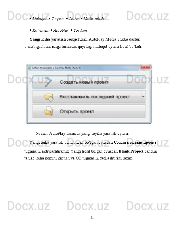    Muloqot.     Obyekt.     Loiha.     Nashr qilish .
   Ko’rinish.     Asboblar.     Yordam.
Yangi loiha yaratish bosqichlari.  AutoPlay Media Studio dasturi 
o‘rnatilgach uni ishga tushirsak quyidagi muloqot oynasi hosil bo‘ladi.
      5-rasm. AutoPlay dasurida yangi loyiha yaratish oynasi.
Yangi loiha yaratish uchun hosil bo‘lgan oynadan  Создать   новый   проект
tugmasini aktivlashtiramiz. Yangi hosil bolgan oynadan  Blank Project  bandini 
tanlab loiha nomini kiritish va  ОК  tugmasini faollashtirish lozim.
21 