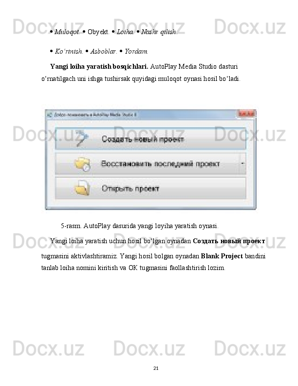    Muloqot.     Obyekt.     Loiha.     Nashr qilish .
   Ko’rinish.     Asboblar.     Yordam.
Yangi loiha yaratish bosqichlari.  AutoPlay Media Studio dasturi 
o‘rnatilgach uni ishga tushirsak quyidagi muloqot oynasi hosil bo‘ladi.
      5-rasm. AutoPlay dasurida yangi loyiha yaratish oynasi.
Yangi loiha yaratish uchun hosil bo‘lgan oynadan  Создать   новый   проект
tugmasini aktivlashtiramiz. Yangi hosil bolgan oynadan  Blank Project  bandini 
tanlab loiha nomini kiritish va  ОК  tugmasini faollashtirish lozim.
21