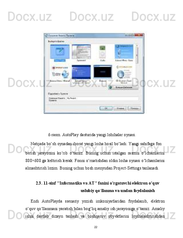 6-rasm. AutoPlay dasturida yangi lohihalar oynasi.
Natijada bo‘sh oynadan iborat yangi loiha hosil bo‘ladi. Yangi sahifaga fon
berish   jarayonini   ko‘rib   o‘tamiz.   Buning   uchun   istalgan   rasmni   o‘lchamlarini
800×600 ga keltirish kerak. Fonni o‘rnatishdan oldin loiha oynasi o‘lchamlarini
almashtirish lozim. Buning uchun bosh menyudan Project-Settings tanlanadi.
2.3.   11-sinf "Informa tika va AT" fanini o'rgatuvchi elektron o’quv
uslubiy qo`llanma va undan foydalanish
Endi   AutoPlayda   ssenariy   yozish   imkoniyatlaridan   foydalanib,   elektron
o‘quv qo‘llanmani yaratish bilan bog‘liq amaliy ish jarayoniga o‘tamiz. Amaliy
ishni   dastlab   dizayn   tanlash   va   boshqaruv   obyektlarini   loyihalashtirishdan
22