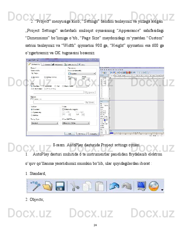 2. “Project” menyusiga kirib, “Settings” bandini tanlaymiz va yuzaga kelgan
,,Project   Settings”   sarlavhali   muloqot   oynasining   “Appearance”   sahifasidagi
“Dimensions”  bo‘limiga o‘tib, “Page Size”  maydonidagi ro‘yxatdan  “Custom”
satrini  tanlaymiz va “Width” qiymatini 900 ga, “Height” qiymatini esa 600 ga
o‘zgartiramiz va OK tugmasini bosamiz.
8-rasm. AutoPlay dasturida Project settings oynasi
1.    AutoPlay dasturi muhitida 6 ta instrumentlar panelidan foydalanib elektron
o‘quv qo‘llanma yaratishimiz mumkin bo‘lib, ular quyidagilardan iborat : 
1. Standard;
2. Objects;
24
