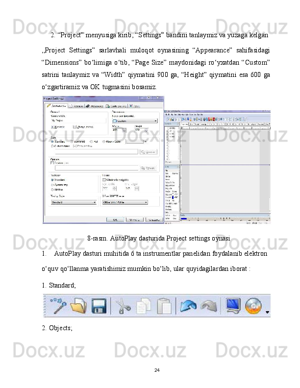 2. “Project” menyusiga kirib, “Settings” bandini tanlaymiz va yuzaga kelgan
,,Project   Settings”   sarlavhali   muloqot   oynasining   “Appearance”   sahifasidagi
“Dimensions”  bo‘limiga o‘tib, “Page Size”  maydonidagi ro‘yxatdan  “Custom”
satrini  tanlaymiz va “Width” qiymatini 900 ga, “Height” qiymatini esa 600 ga
o‘zgartiramiz va OK tugmasini bosamiz.
8-rasm. AutoPlay dasturida Project settings oynasi
1.    AutoPlay dasturi muhitida 6 ta instrumentlar panelidan foydalanib elektron
o‘quv qo‘llanma yaratishimiz mumkin bo‘lib, ular quyidagilardan iborat : 
1. Standard;
2. Objects;
24 