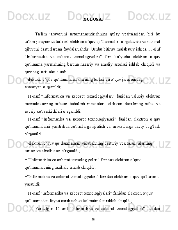 XULOSA.
Ta’lim   jarayonini   avtomatlashtirishning   qulay   vositalaridan   biri   bu
ta’lim jarayonida turli xil elektron o’quv qo’llanmalar, o’rgatuvchi va nazorat
qiluvchi dasturlardan foydalanishdir. Ushbu bitiruv malakaviy ishida 11-sinf
“Informatika   va   axborot   texnologiyalari”   fani   bo’yicha   elektron   o’quv
qo’llanma   yaratishning   barcha   nazariy   va   amaliy   asoslari   ishlab   chiqildi   va
quyidagi natijalar olindi:
−elektron o’quv qo’llanmalar, ularning turlari va o’quv jarayonidagi 
ahamiyati o’rganildi;
−11-sinf   “Informatika   va   axborot   texnologiyalari”   fanidan   uslubiy   elektron
maxsulotlarning   sifatini   baholash   mezonlari,   elektron   darslkning   sifati   va
asosiy ko’rsatkichlari o’rganildi;
−11-sinf   “Informatika   va   axborot   texnologiyalari”   fanidan   elektron   o’quv
qo’llanmalarni yaratishda bo’limlarga ajratish va  mavzularga uzviy bog’lash
o’rganildi.
− elektron o’quv qo’llanmalarni yaratishning dasturiy vositalari, ularning 
turlari va afzalliklari o’rganildi;
− “Informatika va axborot texnologiyalari” fanidan elektron o’quv 
qo’llanmanining tuzilishi ishlab chiqildi;
−“Informatika va axborot texnologiyalari” fanidan elektron o’quv qo’llanma 
yaratildi;
−11-sinf “Informatika va axborot texnologiyalari” fanidan elektron o’quv 
qo’llanmadan foydalanish uchun ko’rsatmalar ishlab chiqildi;
Yaratilgan   11-sinf   “Informatika   va   axborot   texnologiyalari”   fanidan
28