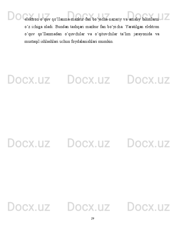 elektron o’quv qo’llanma mazkur fan bo’yicha nazariy va amaliy bilimlarni
o’z   ichiga   oladi.   Bundan   tashqari   mazkur   fan   bo’yicha.   Yaratilgan   elektron
o’quv   qo’llanmadan   o’quvchilar   va   o’qituvchilar   ta’lim   jarayonida   va
mustaqil ishlashlari uchun foydalanishlari mumkin.
29 