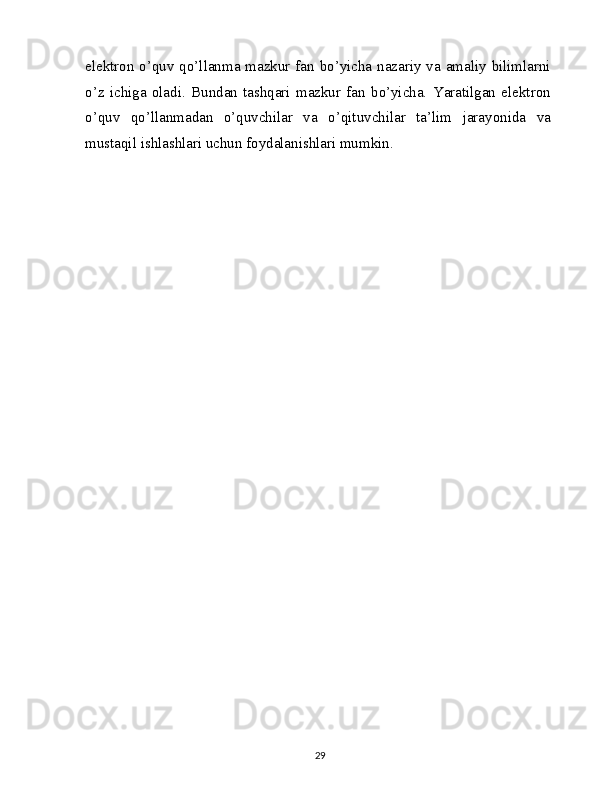 elektron o’quv qo’llanma mazkur fan bo’yicha nazariy va amaliy bilimlarni
o’z   ichiga   oladi.   Bundan   tashqari   mazkur   fan   bo’yicha.   Yaratilgan   elektron
o’quv   qo’llanmadan   o’quvchilar   va   o’qituvchilar   ta’lim   jarayonida   va
mustaqil ishlashlari uchun foydalanishlari mumkin.
29