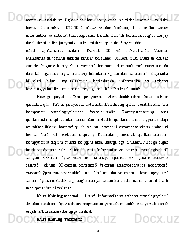 mazmun   kiritish   va   ilg‘or   uslublarni   joriy   etish   bo‘yicha   choralar   ko‘rish»
hamda   21-bandida   2020-2021   o‘quv   yilidan   boshlab,   1-11   sinflar   uchun
informatika  va axborot texnologiyalari  hamda  chet tili   fanlaridan  ilg‘or  xorijiy
darsliklarni ta’lim jarayoniga tatbiq etish maqsadida, 3 oy muddat
ichida   tajriba-sinov   ishlari   o‘tkazilib,   2020-yil   1-fevralgacha   Vazirlar
Mahkamasiga tegishli taklifar kiritish  belgilandi. Xulosa qilib, shuni ta’kidlash
zarurki,  bugungi  kun  yoshlari   zamon  bilan   hamqadam  barkamol  shaxs  sitatida
davr talabiga muvofiq zamonaiviy bilimlarni egallashlari va ularni boshqa soha
bilimlari   bilan   uyg‘unlashtirib   borishlarida   informatika   va   axborot
texnologiyalari fani muhim ahamiyatga molik bo‘lib hisoblanadi.
Hozirgi   paytda   ta‘lim   jarayonini   avtomatlashtirishga   katta   e‘tibor
qaratilmoqda.   Ta‘lim   jarayonini   avtomatlashtirishning   qulay   vositalaridan   biri
kompyuter   texnologiyalaridan   foydalanishdir.   Kompyuterlarning   keng
qo‘llanilishi   o‘qituvchilar   tomonidan   metodik   qo‘llanmalarni   tayyorlashdagi
murakkabliklarni   bartaraf   qilish   va   bu   jarayonni   avtomatlashtirish   imkonini
beradi.   Turli   xil   “elektron   o‘quv   qo‘llanmalar”,   metodik   qo‘llanmalarning
kompyuterda taqdim etilishi ko‘pgina afzalliklarga ega. Shularni hisobga olgan
holda   ушбу   kurs   ishi   ishida 11-sinf “Informatika va axborot texnologiyalari”
fani дан   elektron   o‘quv   услубий     мажмуа   яратиш   методикаси   мавзуси
танлаб     olin ди .   Юқорида   келтириб   ўтилган   маълумотларга   асосланиб ,
умумий   ўрта   таълим   maktablarida   "Informatika   va   axborot   texnologiyalari"
fanini o‘qitish metodikasiga bag’ishlangan ushbu kurs  ishi  ish mavzusi dolzarb
tadqiqotlardan hisoblanadi.
Kurs ishining maqsadi.  11-sinf “Informatika va axborot texnologiyalari”
fanidan elektron o’quv uslubiy majmuasini yaratish metodikasini yoritib berish
orqali ta’lim samaradorligiga erishish.
Kurs ishining  vazifalari :
3 